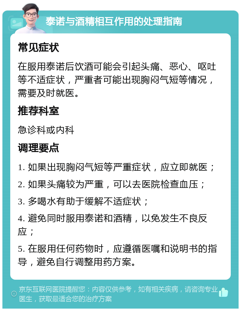 泰诺与酒精相互作用的处理指南 常见症状 在服用泰诺后饮酒可能会引起头痛、恶心、呕吐等不适症状，严重者可能出现胸闷气短等情况，需要及时就医。 推荐科室 急诊科或内科 调理要点 1. 如果出现胸闷气短等严重症状，应立即就医； 2. 如果头痛较为严重，可以去医院检查血压； 3. 多喝水有助于缓解不适症状； 4. 避免同时服用泰诺和酒精，以免发生不良反应； 5. 在服用任何药物时，应遵循医嘱和说明书的指导，避免自行调整用药方案。