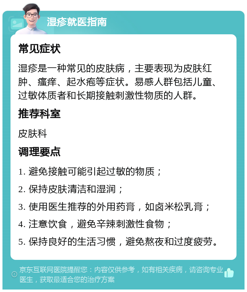 湿疹就医指南 常见症状 湿疹是一种常见的皮肤病，主要表现为皮肤红肿、瘙痒、起水疱等症状。易感人群包括儿童、过敏体质者和长期接触刺激性物质的人群。 推荐科室 皮肤科 调理要点 1. 避免接触可能引起过敏的物质； 2. 保持皮肤清洁和湿润； 3. 使用医生推荐的外用药膏，如卤米松乳膏； 4. 注意饮食，避免辛辣刺激性食物； 5. 保持良好的生活习惯，避免熬夜和过度疲劳。