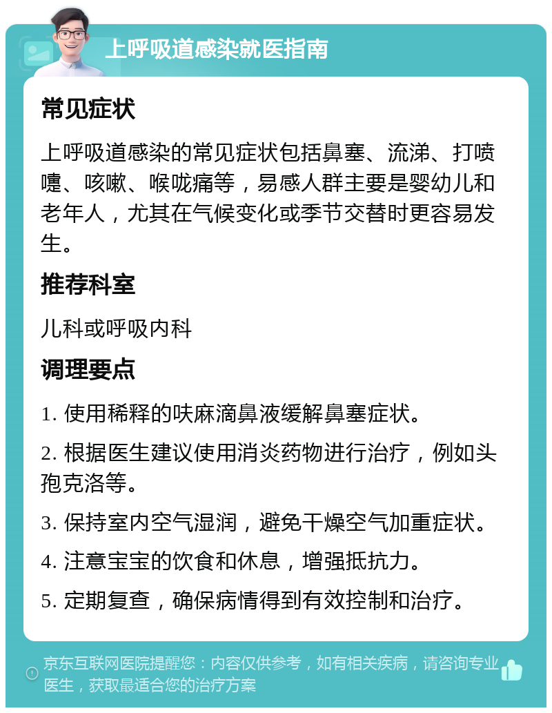 上呼吸道感染就医指南 常见症状 上呼吸道感染的常见症状包括鼻塞、流涕、打喷嚏、咳嗽、喉咙痛等，易感人群主要是婴幼儿和老年人，尤其在气候变化或季节交替时更容易发生。 推荐科室 儿科或呼吸内科 调理要点 1. 使用稀释的呋麻滴鼻液缓解鼻塞症状。 2. 根据医生建议使用消炎药物进行治疗，例如头孢克洛等。 3. 保持室内空气湿润，避免干燥空气加重症状。 4. 注意宝宝的饮食和休息，增强抵抗力。 5. 定期复查，确保病情得到有效控制和治疗。