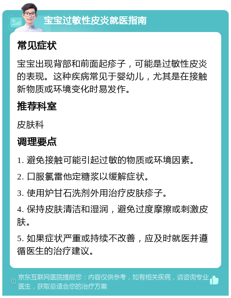 宝宝过敏性皮炎就医指南 常见症状 宝宝出现背部和前面起疹子，可能是过敏性皮炎的表现。这种疾病常见于婴幼儿，尤其是在接触新物质或环境变化时易发作。 推荐科室 皮肤科 调理要点 1. 避免接触可能引起过敏的物质或环境因素。 2. 口服氯雷他定糖浆以缓解症状。 3. 使用炉甘石洗剂外用治疗皮肤疹子。 4. 保持皮肤清洁和湿润，避免过度摩擦或刺激皮肤。 5. 如果症状严重或持续不改善，应及时就医并遵循医生的治疗建议。