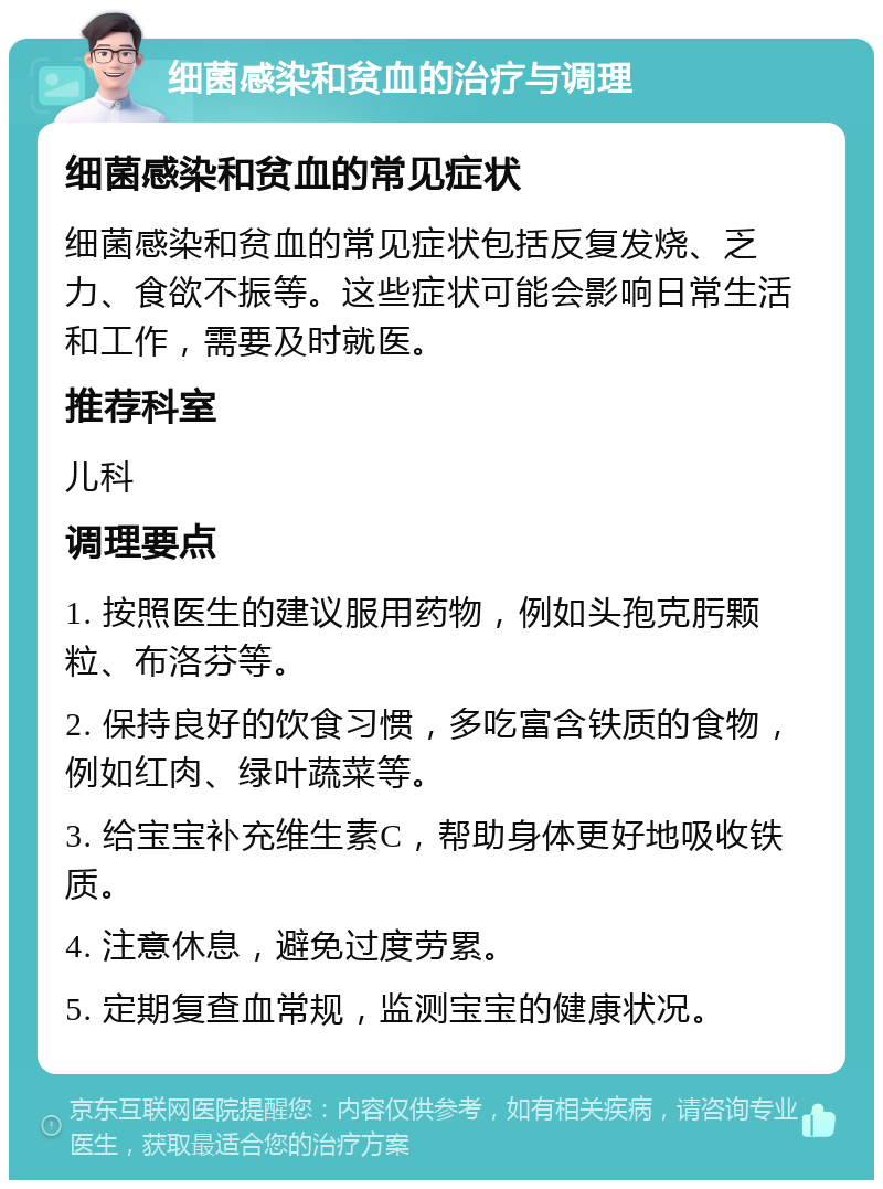 细菌感染和贫血的治疗与调理 细菌感染和贫血的常见症状 细菌感染和贫血的常见症状包括反复发烧、乏力、食欲不振等。这些症状可能会影响日常生活和工作，需要及时就医。 推荐科室 儿科 调理要点 1. 按照医生的建议服用药物，例如头孢克肟颗粒、布洛芬等。 2. 保持良好的饮食习惯，多吃富含铁质的食物，例如红肉、绿叶蔬菜等。 3. 给宝宝补充维生素C，帮助身体更好地吸收铁质。 4. 注意休息，避免过度劳累。 5. 定期复查血常规，监测宝宝的健康状况。