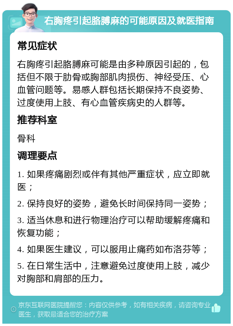 右胸疼引起胳膊麻的可能原因及就医指南 常见症状 右胸疼引起胳膊麻可能是由多种原因引起的，包括但不限于肋骨或胸部肌肉损伤、神经受压、心血管问题等。易感人群包括长期保持不良姿势、过度使用上肢、有心血管疾病史的人群等。 推荐科室 骨科 调理要点 1. 如果疼痛剧烈或伴有其他严重症状，应立即就医； 2. 保持良好的姿势，避免长时间保持同一姿势； 3. 适当休息和进行物理治疗可以帮助缓解疼痛和恢复功能； 4. 如果医生建议，可以服用止痛药如布洛芬等； 5. 在日常生活中，注意避免过度使用上肢，减少对胸部和肩部的压力。