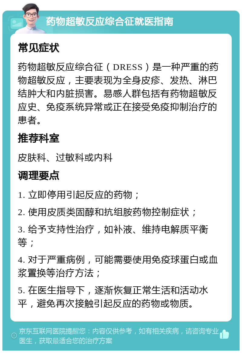 药物超敏反应综合征就医指南 常见症状 药物超敏反应综合征（DRESS）是一种严重的药物超敏反应，主要表现为全身皮疹、发热、淋巴结肿大和内脏损害。易感人群包括有药物超敏反应史、免疫系统异常或正在接受免疫抑制治疗的患者。 推荐科室 皮肤科、过敏科或内科 调理要点 1. 立即停用引起反应的药物； 2. 使用皮质类固醇和抗组胺药物控制症状； 3. 给予支持性治疗，如补液、维持电解质平衡等； 4. 对于严重病例，可能需要使用免疫球蛋白或血浆置换等治疗方法； 5. 在医生指导下，逐渐恢复正常生活和活动水平，避免再次接触引起反应的药物或物质。