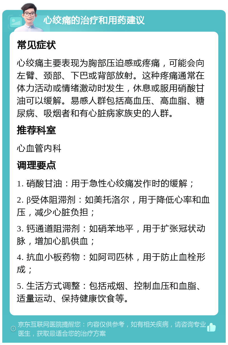 心绞痛的治疗和用药建议 常见症状 心绞痛主要表现为胸部压迫感或疼痛，可能会向左臂、颈部、下巴或背部放射。这种疼痛通常在体力活动或情绪激动时发生，休息或服用硝酸甘油可以缓解。易感人群包括高血压、高血脂、糖尿病、吸烟者和有心脏病家族史的人群。 推荐科室 心血管内科 调理要点 1. 硝酸甘油：用于急性心绞痛发作时的缓解； 2. β受体阻滞剂：如美托洛尔，用于降低心率和血压，减少心脏负担； 3. 钙通道阻滞剂：如硝苯地平，用于扩张冠状动脉，增加心肌供血； 4. 抗血小板药物：如阿司匹林，用于防止血栓形成； 5. 生活方式调整：包括戒烟、控制血压和血脂、适量运动、保持健康饮食等。