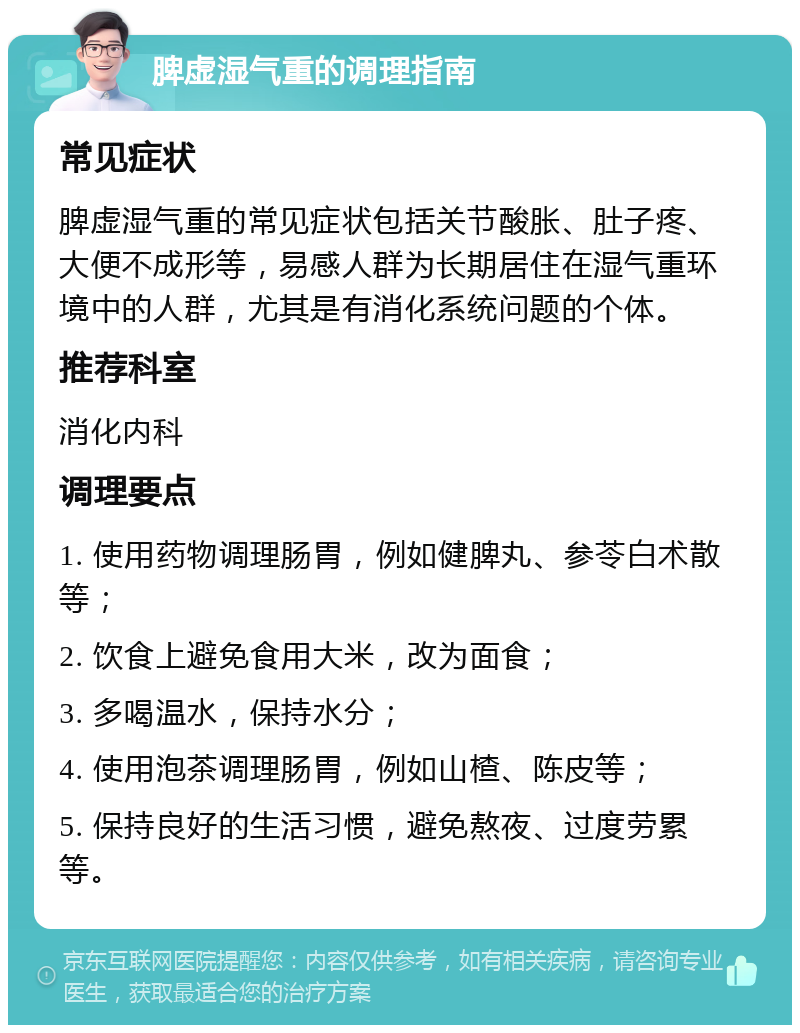 脾虚湿气重的调理指南 常见症状 脾虚湿气重的常见症状包括关节酸胀、肚子疼、大便不成形等，易感人群为长期居住在湿气重环境中的人群，尤其是有消化系统问题的个体。 推荐科室 消化内科 调理要点 1. 使用药物调理肠胃，例如健脾丸、参苓白术散等； 2. 饮食上避免食用大米，改为面食； 3. 多喝温水，保持水分； 4. 使用泡茶调理肠胃，例如山楂、陈皮等； 5. 保持良好的生活习惯，避免熬夜、过度劳累等。