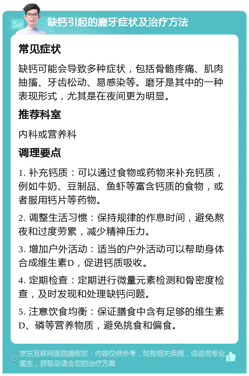 缺钙引起的磨牙症状及治疗方法 常见症状 缺钙可能会导致多种症状，包括骨骼疼痛、肌肉抽搐、牙齿松动、易感染等。磨牙是其中的一种表现形式，尤其是在夜间更为明显。 推荐科室 内科或营养科 调理要点 1. 补充钙质：可以通过食物或药物来补充钙质，例如牛奶、豆制品、鱼虾等富含钙质的食物，或者服用钙片等药物。 2. 调整生活习惯：保持规律的作息时间，避免熬夜和过度劳累，减少精神压力。 3. 增加户外活动：适当的户外活动可以帮助身体合成维生素D，促进钙质吸收。 4. 定期检查：定期进行微量元素检测和骨密度检查，及时发现和处理缺钙问题。 5. 注意饮食均衡：保证膳食中含有足够的维生素D、磷等营养物质，避免挑食和偏食。