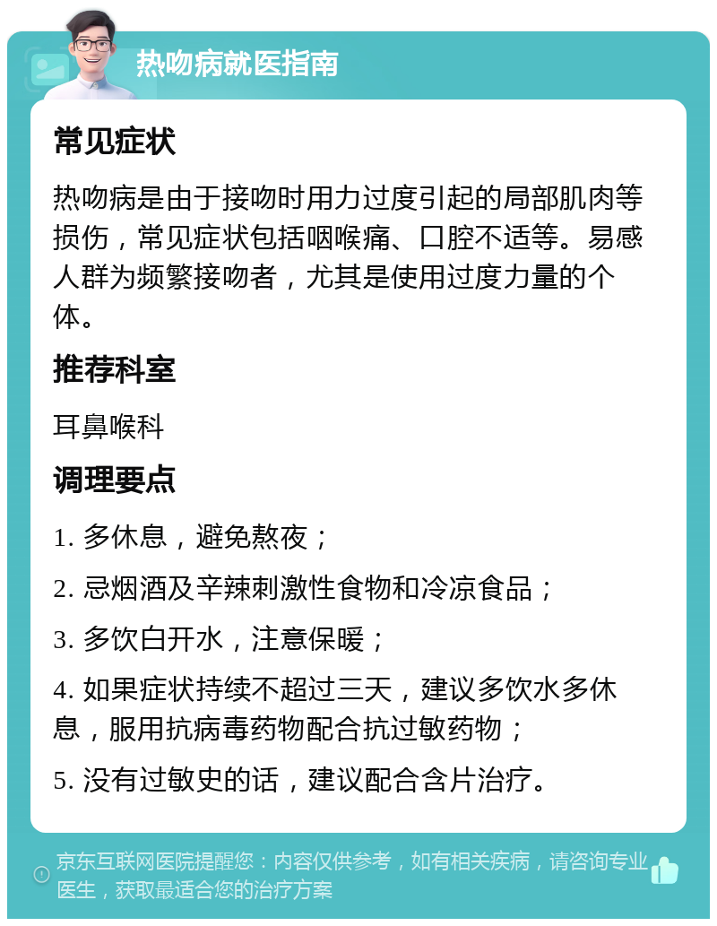 热吻病就医指南 常见症状 热吻病是由于接吻时用力过度引起的局部肌肉等损伤，常见症状包括咽喉痛、口腔不适等。易感人群为频繁接吻者，尤其是使用过度力量的个体。 推荐科室 耳鼻喉科 调理要点 1. 多休息，避免熬夜； 2. 忌烟酒及辛辣刺激性食物和冷凉食品； 3. 多饮白开水，注意保暖； 4. 如果症状持续不超过三天，建议多饮水多休息，服用抗病毒药物配合抗过敏药物； 5. 没有过敏史的话，建议配合含片治疗。