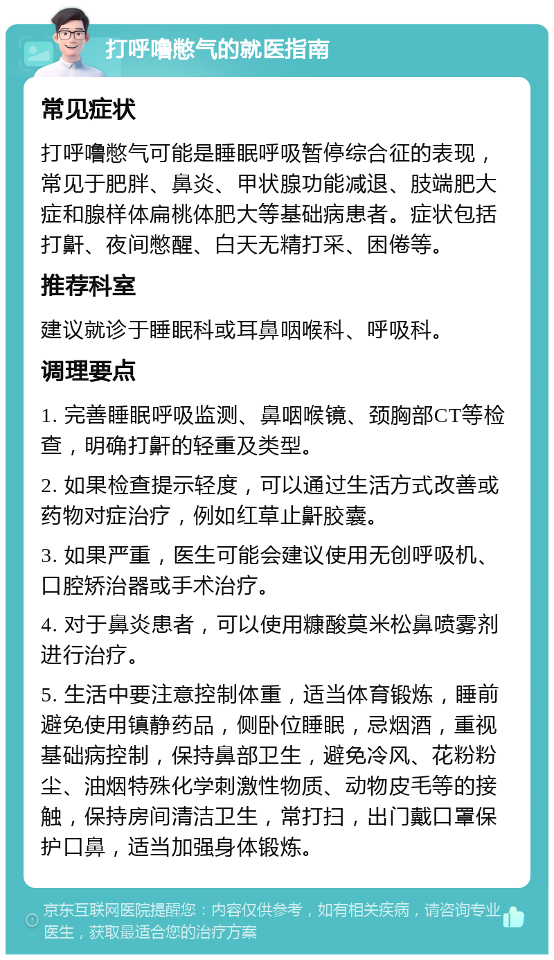 打呼噜憋气的就医指南 常见症状 打呼噜憋气可能是睡眠呼吸暂停综合征的表现，常见于肥胖、鼻炎、甲状腺功能减退、肢端肥大症和腺样体扁桃体肥大等基础病患者。症状包括打鼾、夜间憋醒、白天无精打采、困倦等。 推荐科室 建议就诊于睡眠科或耳鼻咽喉科、呼吸科。 调理要点 1. 完善睡眠呼吸监测、鼻咽喉镜、颈胸部CT等检查，明确打鼾的轻重及类型。 2. 如果检查提示轻度，可以通过生活方式改善或药物对症治疗，例如红草止鼾胶囊。 3. 如果严重，医生可能会建议使用无创呼吸机、口腔矫治器或手术治疗。 4. 对于鼻炎患者，可以使用糠酸莫米松鼻喷雾剂进行治疗。 5. 生活中要注意控制体重，适当体育锻炼，睡前避免使用镇静药品，侧卧位睡眠，忌烟酒，重视基础病控制，保持鼻部卫生，避免冷风、花粉粉尘、油烟特殊化学刺激性物质、动物皮毛等的接触，保持房间清洁卫生，常打扫，出门戴口罩保护口鼻，适当加强身体锻炼。