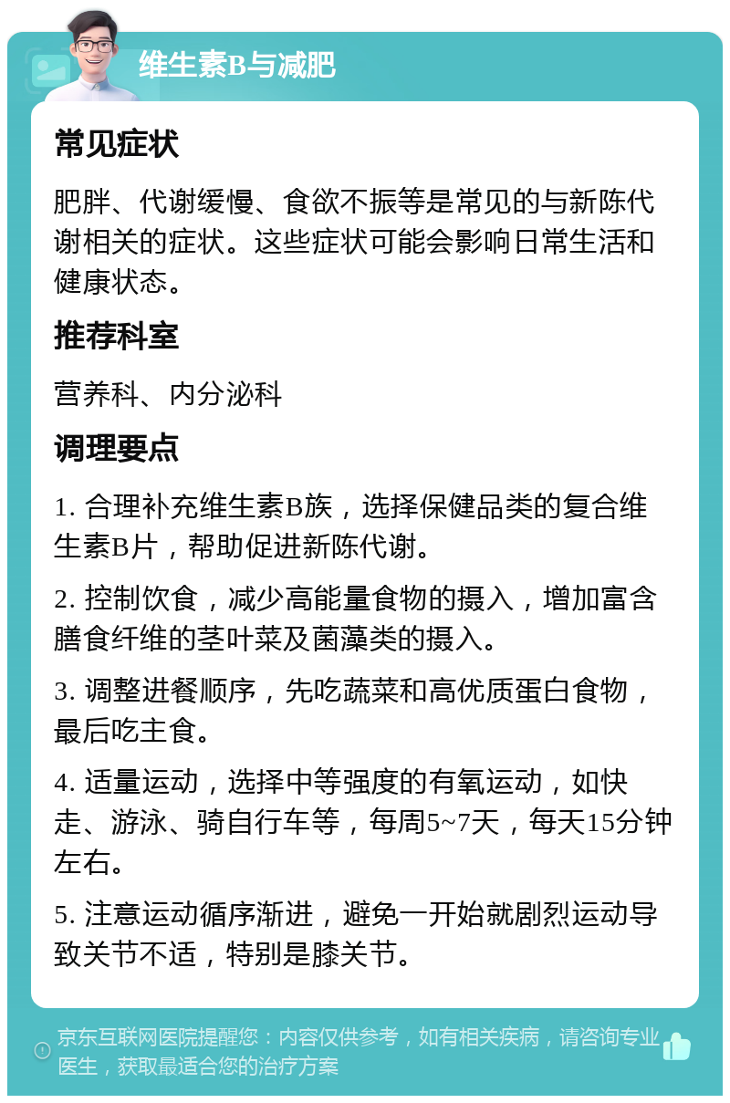 维生素B与减肥 常见症状 肥胖、代谢缓慢、食欲不振等是常见的与新陈代谢相关的症状。这些症状可能会影响日常生活和健康状态。 推荐科室 营养科、内分泌科 调理要点 1. 合理补充维生素B族，选择保健品类的复合维生素B片，帮助促进新陈代谢。 2. 控制饮食，减少高能量食物的摄入，增加富含膳食纤维的茎叶菜及菌藻类的摄入。 3. 调整进餐顺序，先吃蔬菜和高优质蛋白食物，最后吃主食。 4. 适量运动，选择中等强度的有氧运动，如快走、游泳、骑自行车等，每周5~7天，每天15分钟左右。 5. 注意运动循序渐进，避免一开始就剧烈运动导致关节不适，特别是膝关节。