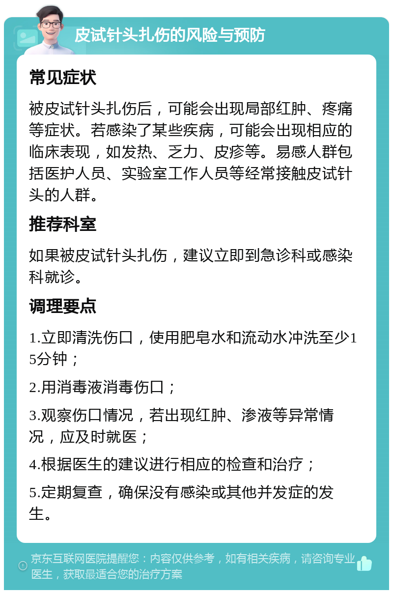 皮试针头扎伤的风险与预防 常见症状 被皮试针头扎伤后，可能会出现局部红肿、疼痛等症状。若感染了某些疾病，可能会出现相应的临床表现，如发热、乏力、皮疹等。易感人群包括医护人员、实验室工作人员等经常接触皮试针头的人群。 推荐科室 如果被皮试针头扎伤，建议立即到急诊科或感染科就诊。 调理要点 1.立即清洗伤口，使用肥皂水和流动水冲洗至少15分钟； 2.用消毒液消毒伤口； 3.观察伤口情况，若出现红肿、渗液等异常情况，应及时就医； 4.根据医生的建议进行相应的检查和治疗； 5.定期复查，确保没有感染或其他并发症的发生。