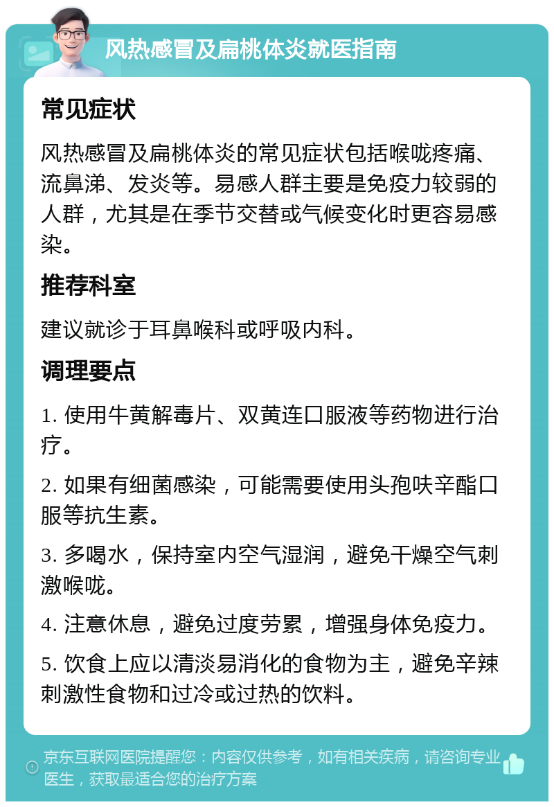 风热感冒及扁桃体炎就医指南 常见症状 风热感冒及扁桃体炎的常见症状包括喉咙疼痛、流鼻涕、发炎等。易感人群主要是免疫力较弱的人群，尤其是在季节交替或气候变化时更容易感染。 推荐科室 建议就诊于耳鼻喉科或呼吸内科。 调理要点 1. 使用牛黄解毒片、双黄连口服液等药物进行治疗。 2. 如果有细菌感染，可能需要使用头孢呋辛酯口服等抗生素。 3. 多喝水，保持室内空气湿润，避免干燥空气刺激喉咙。 4. 注意休息，避免过度劳累，增强身体免疫力。 5. 饮食上应以清淡易消化的食物为主，避免辛辣刺激性食物和过冷或过热的饮料。