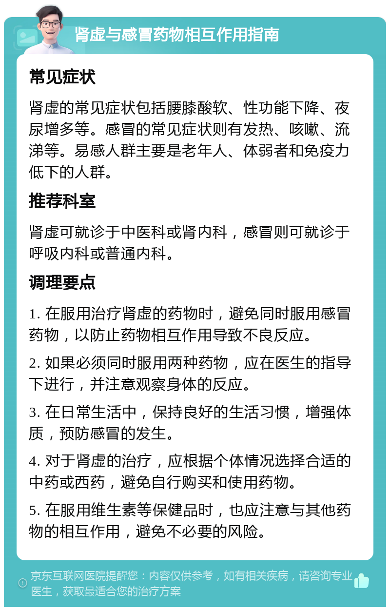 肾虚与感冒药物相互作用指南 常见症状 肾虚的常见症状包括腰膝酸软、性功能下降、夜尿增多等。感冒的常见症状则有发热、咳嗽、流涕等。易感人群主要是老年人、体弱者和免疫力低下的人群。 推荐科室 肾虚可就诊于中医科或肾内科，感冒则可就诊于呼吸内科或普通内科。 调理要点 1. 在服用治疗肾虚的药物时，避免同时服用感冒药物，以防止药物相互作用导致不良反应。 2. 如果必须同时服用两种药物，应在医生的指导下进行，并注意观察身体的反应。 3. 在日常生活中，保持良好的生活习惯，增强体质，预防感冒的发生。 4. 对于肾虚的治疗，应根据个体情况选择合适的中药或西药，避免自行购买和使用药物。 5. 在服用维生素等保健品时，也应注意与其他药物的相互作用，避免不必要的风险。