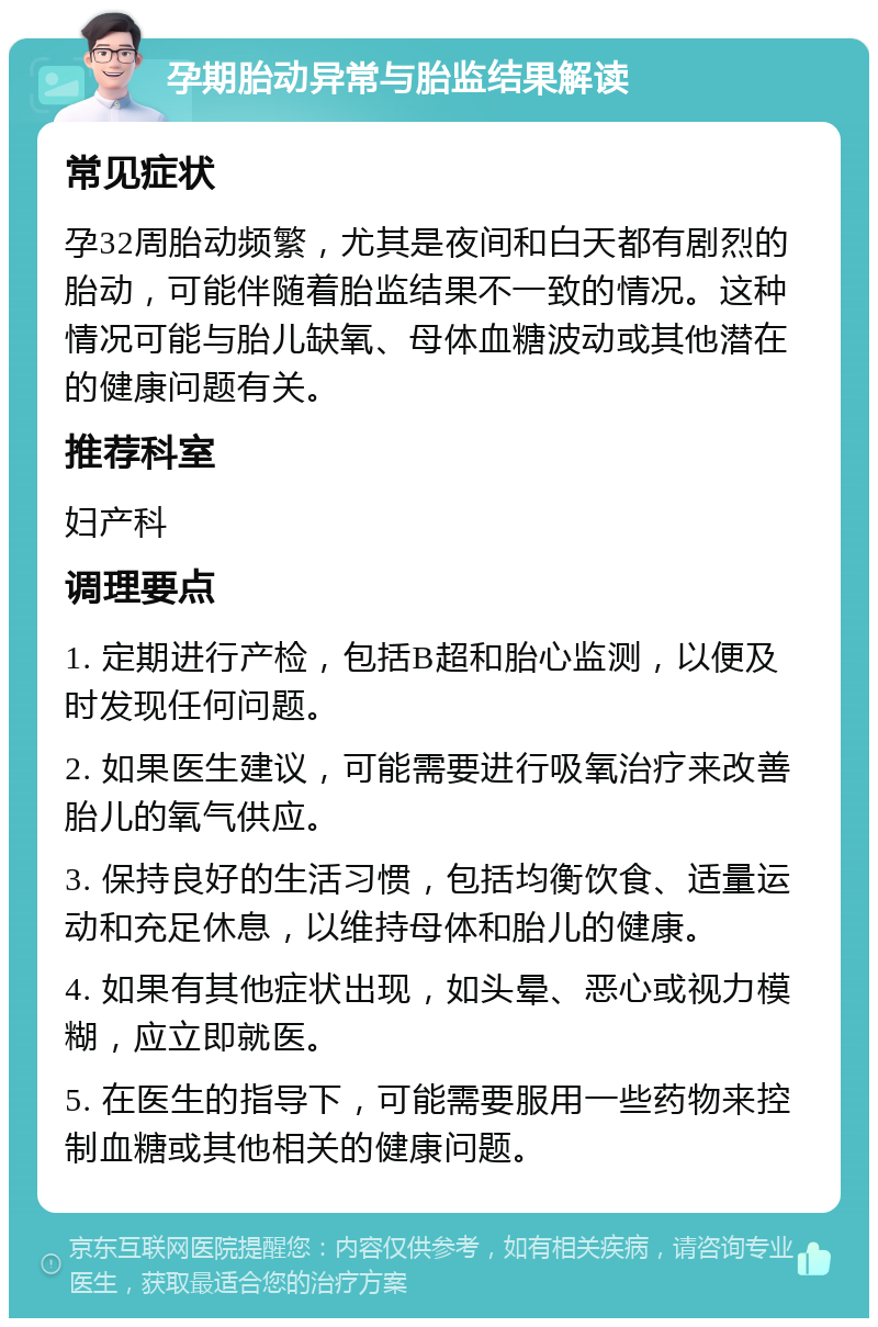 孕期胎动异常与胎监结果解读 常见症状 孕32周胎动频繁，尤其是夜间和白天都有剧烈的胎动，可能伴随着胎监结果不一致的情况。这种情况可能与胎儿缺氧、母体血糖波动或其他潜在的健康问题有关。 推荐科室 妇产科 调理要点 1. 定期进行产检，包括B超和胎心监测，以便及时发现任何问题。 2. 如果医生建议，可能需要进行吸氧治疗来改善胎儿的氧气供应。 3. 保持良好的生活习惯，包括均衡饮食、适量运动和充足休息，以维持母体和胎儿的健康。 4. 如果有其他症状出现，如头晕、恶心或视力模糊，应立即就医。 5. 在医生的指导下，可能需要服用一些药物来控制血糖或其他相关的健康问题。