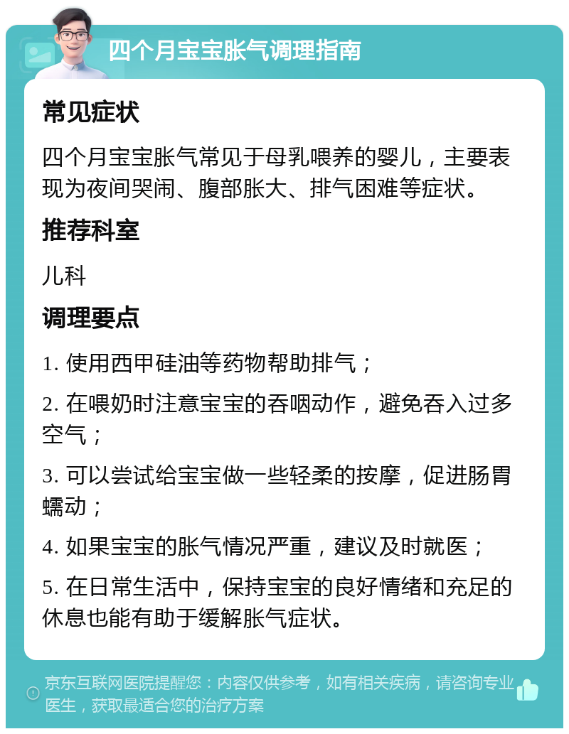 四个月宝宝胀气调理指南 常见症状 四个月宝宝胀气常见于母乳喂养的婴儿，主要表现为夜间哭闹、腹部胀大、排气困难等症状。 推荐科室 儿科 调理要点 1. 使用西甲硅油等药物帮助排气； 2. 在喂奶时注意宝宝的吞咽动作，避免吞入过多空气； 3. 可以尝试给宝宝做一些轻柔的按摩，促进肠胃蠕动； 4. 如果宝宝的胀气情况严重，建议及时就医； 5. 在日常生活中，保持宝宝的良好情绪和充足的休息也能有助于缓解胀气症状。