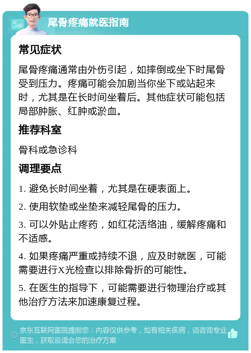 尾骨疼痛就医指南 常见症状 尾骨疼痛通常由外伤引起，如摔倒或坐下时尾骨受到压力。疼痛可能会加剧当你坐下或站起来时，尤其是在长时间坐着后。其他症状可能包括局部肿胀、红肿或淤血。 推荐科室 骨科或急诊科 调理要点 1. 避免长时间坐着，尤其是在硬表面上。 2. 使用软垫或坐垫来减轻尾骨的压力。 3. 可以外贴止疼药，如红花活络油，缓解疼痛和不适感。 4. 如果疼痛严重或持续不退，应及时就医，可能需要进行X光检查以排除骨折的可能性。 5. 在医生的指导下，可能需要进行物理治疗或其他治疗方法来加速康复过程。