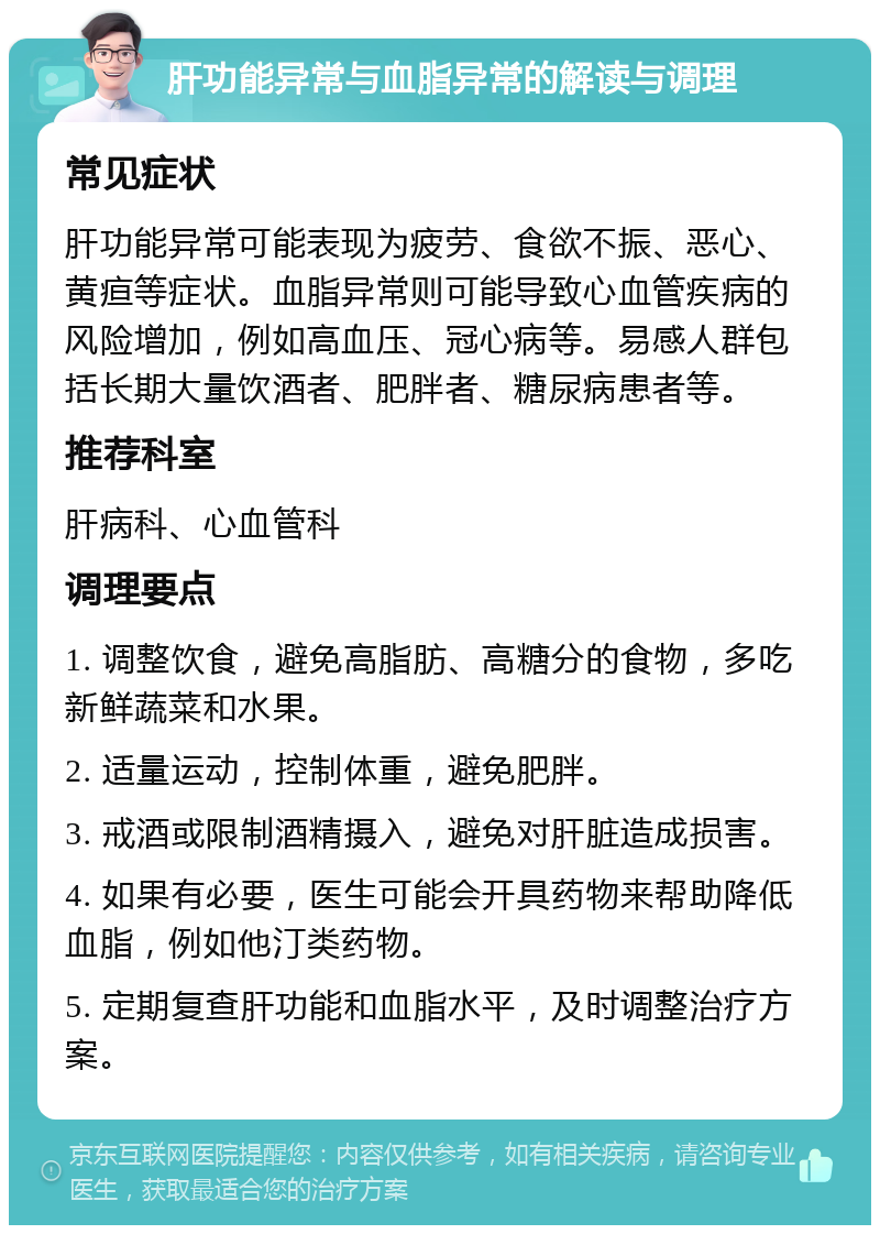 肝功能异常与血脂异常的解读与调理 常见症状 肝功能异常可能表现为疲劳、食欲不振、恶心、黄疸等症状。血脂异常则可能导致心血管疾病的风险增加，例如高血压、冠心病等。易感人群包括长期大量饮酒者、肥胖者、糖尿病患者等。 推荐科室 肝病科、心血管科 调理要点 1. 调整饮食，避免高脂肪、高糖分的食物，多吃新鲜蔬菜和水果。 2. 适量运动，控制体重，避免肥胖。 3. 戒酒或限制酒精摄入，避免对肝脏造成损害。 4. 如果有必要，医生可能会开具药物来帮助降低血脂，例如他汀类药物。 5. 定期复查肝功能和血脂水平，及时调整治疗方案。