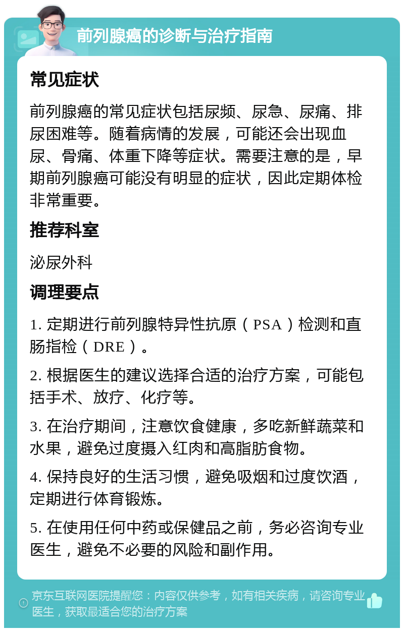 前列腺癌的诊断与治疗指南 常见症状 前列腺癌的常见症状包括尿频、尿急、尿痛、排尿困难等。随着病情的发展，可能还会出现血尿、骨痛、体重下降等症状。需要注意的是，早期前列腺癌可能没有明显的症状，因此定期体检非常重要。 推荐科室 泌尿外科 调理要点 1. 定期进行前列腺特异性抗原（PSA）检测和直肠指检（DRE）。 2. 根据医生的建议选择合适的治疗方案，可能包括手术、放疗、化疗等。 3. 在治疗期间，注意饮食健康，多吃新鲜蔬菜和水果，避免过度摄入红肉和高脂肪食物。 4. 保持良好的生活习惯，避免吸烟和过度饮酒，定期进行体育锻炼。 5. 在使用任何中药或保健品之前，务必咨询专业医生，避免不必要的风险和副作用。