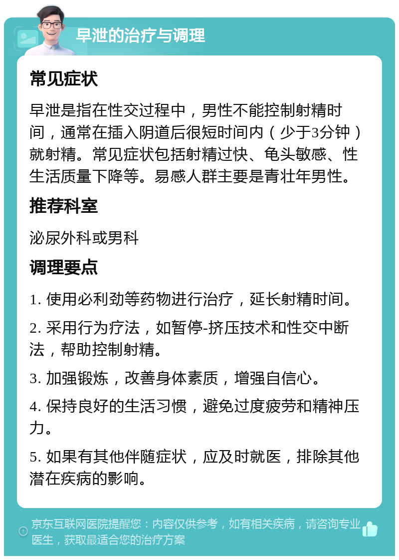 早泄的治疗与调理 常见症状 早泄是指在性交过程中，男性不能控制射精时间，通常在插入阴道后很短时间内（少于3分钟）就射精。常见症状包括射精过快、龟头敏感、性生活质量下降等。易感人群主要是青壮年男性。 推荐科室 泌尿外科或男科 调理要点 1. 使用必利劲等药物进行治疗，延长射精时间。 2. 采用行为疗法，如暂停-挤压技术和性交中断法，帮助控制射精。 3. 加强锻炼，改善身体素质，增强自信心。 4. 保持良好的生活习惯，避免过度疲劳和精神压力。 5. 如果有其他伴随症状，应及时就医，排除其他潜在疾病的影响。