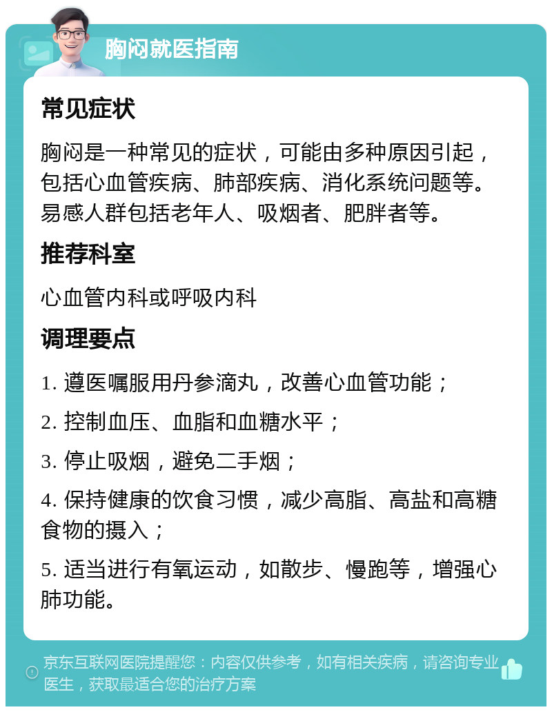 胸闷就医指南 常见症状 胸闷是一种常见的症状，可能由多种原因引起，包括心血管疾病、肺部疾病、消化系统问题等。易感人群包括老年人、吸烟者、肥胖者等。 推荐科室 心血管内科或呼吸内科 调理要点 1. 遵医嘱服用丹参滴丸，改善心血管功能； 2. 控制血压、血脂和血糖水平； 3. 停止吸烟，避免二手烟； 4. 保持健康的饮食习惯，减少高脂、高盐和高糖食物的摄入； 5. 适当进行有氧运动，如散步、慢跑等，增强心肺功能。