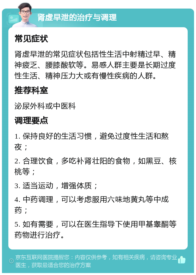 肾虚早泄的治疗与调理 常见症状 肾虚早泄的常见症状包括性生活中射精过早、精神疲乏、腰膝酸软等。易感人群主要是长期过度性生活、精神压力大或有慢性疾病的人群。 推荐科室 泌尿外科或中医科 调理要点 1. 保持良好的生活习惯，避免过度性生活和熬夜； 2. 合理饮食，多吃补肾壮阳的食物，如黑豆、核桃等； 3. 适当运动，增强体质； 4. 中药调理，可以考虑服用六味地黄丸等中成药； 5. 如有需要，可以在医生指导下使用甲基睾酮等药物进行治疗。