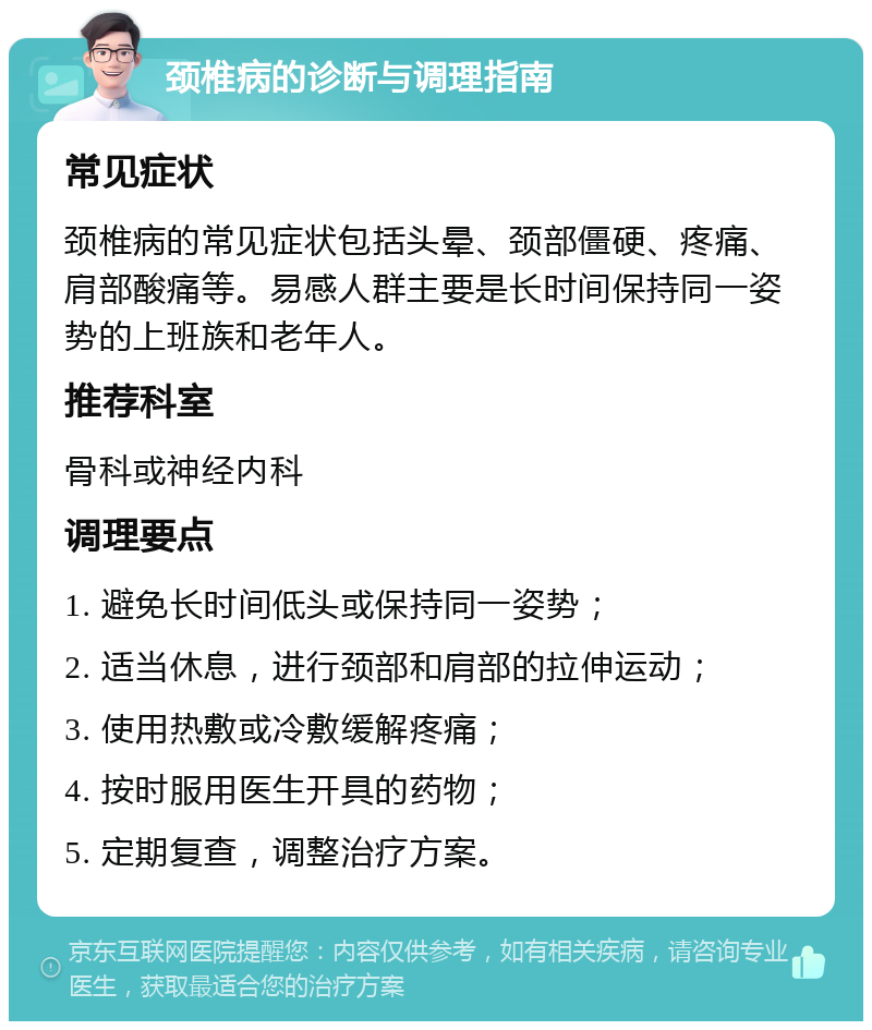 颈椎病的诊断与调理指南 常见症状 颈椎病的常见症状包括头晕、颈部僵硬、疼痛、肩部酸痛等。易感人群主要是长时间保持同一姿势的上班族和老年人。 推荐科室 骨科或神经内科 调理要点 1. 避免长时间低头或保持同一姿势； 2. 适当休息，进行颈部和肩部的拉伸运动； 3. 使用热敷或冷敷缓解疼痛； 4. 按时服用医生开具的药物； 5. 定期复查，调整治疗方案。