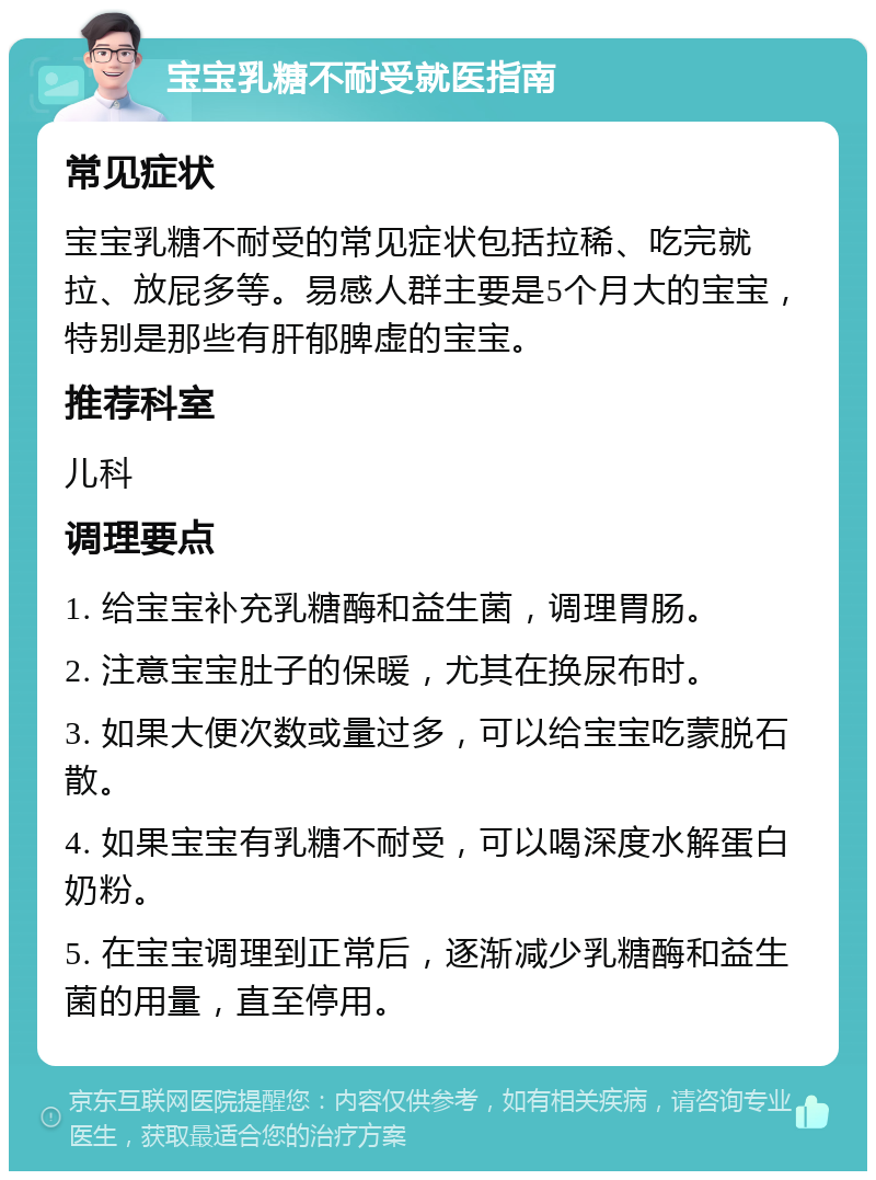 宝宝乳糖不耐受就医指南 常见症状 宝宝乳糖不耐受的常见症状包括拉稀、吃完就拉、放屁多等。易感人群主要是5个月大的宝宝，特别是那些有肝郁脾虚的宝宝。 推荐科室 儿科 调理要点 1. 给宝宝补充乳糖酶和益生菌，调理胃肠。 2. 注意宝宝肚子的保暖，尤其在换尿布时。 3. 如果大便次数或量过多，可以给宝宝吃蒙脱石散。 4. 如果宝宝有乳糖不耐受，可以喝深度水解蛋白奶粉。 5. 在宝宝调理到正常后，逐渐减少乳糖酶和益生菌的用量，直至停用。