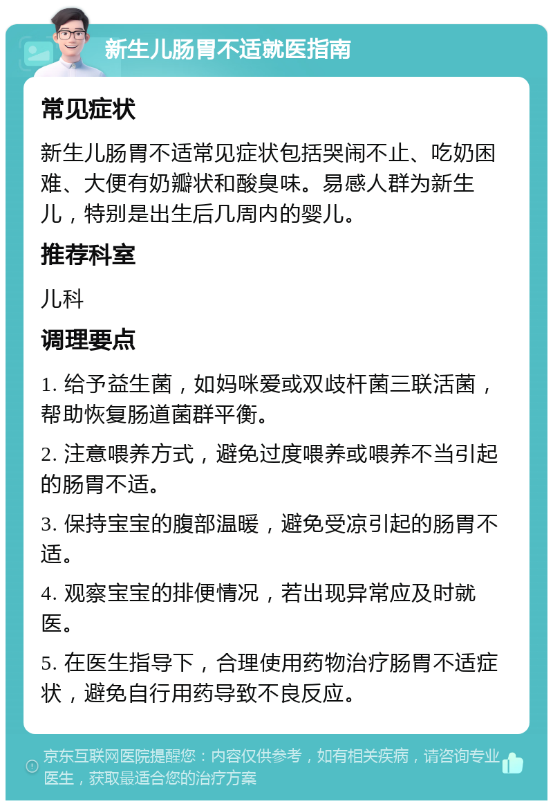 新生儿肠胃不适就医指南 常见症状 新生儿肠胃不适常见症状包括哭闹不止、吃奶困难、大便有奶瓣状和酸臭味。易感人群为新生儿，特别是出生后几周内的婴儿。 推荐科室 儿科 调理要点 1. 给予益生菌，如妈咪爱或双歧杆菌三联活菌，帮助恢复肠道菌群平衡。 2. 注意喂养方式，避免过度喂养或喂养不当引起的肠胃不适。 3. 保持宝宝的腹部温暖，避免受凉引起的肠胃不适。 4. 观察宝宝的排便情况，若出现异常应及时就医。 5. 在医生指导下，合理使用药物治疗肠胃不适症状，避免自行用药导致不良反应。