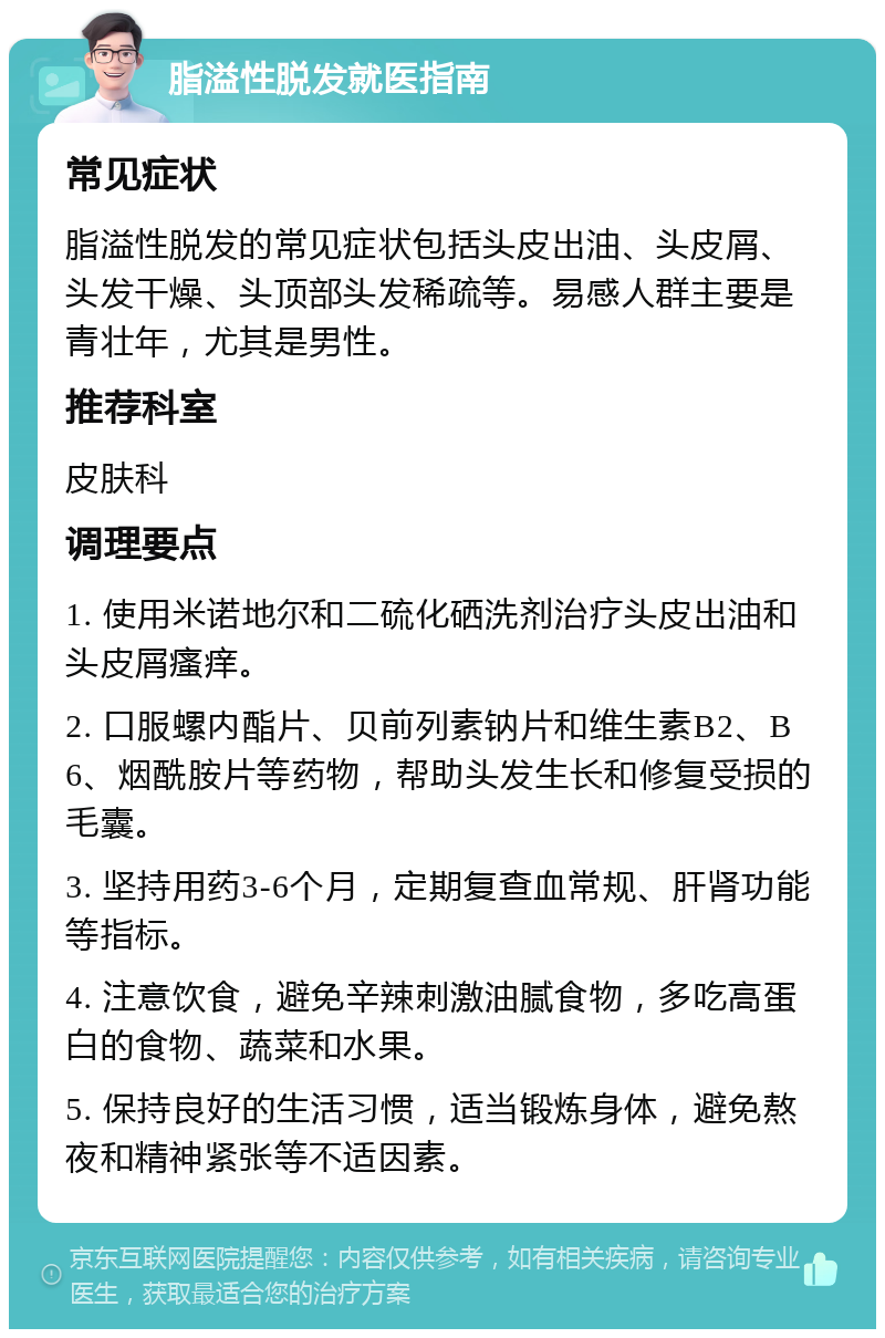 脂溢性脱发就医指南 常见症状 脂溢性脱发的常见症状包括头皮出油、头皮屑、头发干燥、头顶部头发稀疏等。易感人群主要是青壮年，尤其是男性。 推荐科室 皮肤科 调理要点 1. 使用米诺地尔和二硫化硒洗剂治疗头皮出油和头皮屑瘙痒。 2. 口服螺内酯片、贝前列素钠片和维生素B2、B6、烟酰胺片等药物，帮助头发生长和修复受损的毛囊。 3. 坚持用药3-6个月，定期复查血常规、肝肾功能等指标。 4. 注意饮食，避免辛辣刺激油腻食物，多吃高蛋白的食物、蔬菜和水果。 5. 保持良好的生活习惯，适当锻炼身体，避免熬夜和精神紧张等不适因素。