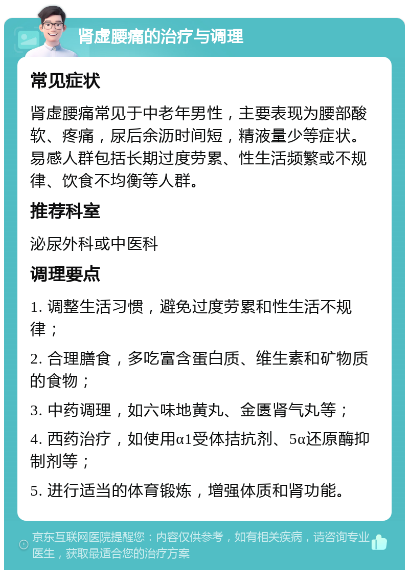 肾虚腰痛的治疗与调理 常见症状 肾虚腰痛常见于中老年男性，主要表现为腰部酸软、疼痛，尿后余沥时间短，精液量少等症状。易感人群包括长期过度劳累、性生活频繁或不规律、饮食不均衡等人群。 推荐科室 泌尿外科或中医科 调理要点 1. 调整生活习惯，避免过度劳累和性生活不规律； 2. 合理膳食，多吃富含蛋白质、维生素和矿物质的食物； 3. 中药调理，如六味地黄丸、金匮肾气丸等； 4. 西药治疗，如使用α1受体拮抗剂、5α还原酶抑制剂等； 5. 进行适当的体育锻炼，增强体质和肾功能。