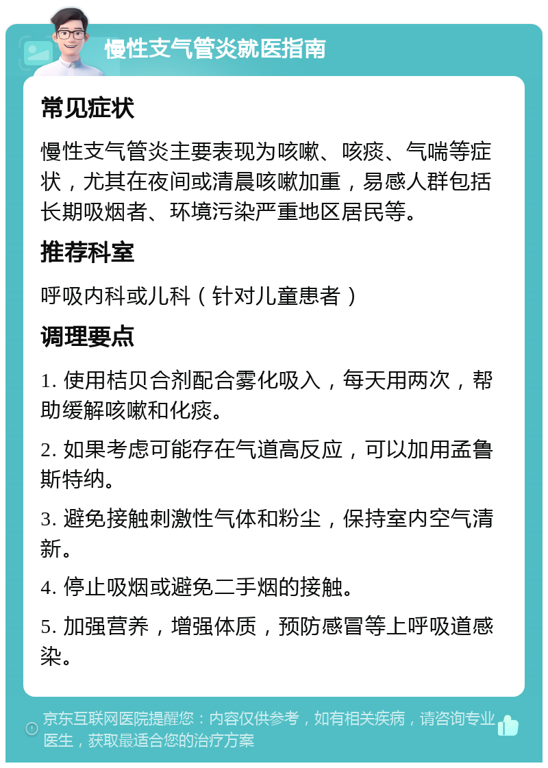 慢性支气管炎就医指南 常见症状 慢性支气管炎主要表现为咳嗽、咳痰、气喘等症状，尤其在夜间或清晨咳嗽加重，易感人群包括长期吸烟者、环境污染严重地区居民等。 推荐科室 呼吸内科或儿科（针对儿童患者） 调理要点 1. 使用桔贝合剂配合雾化吸入，每天用两次，帮助缓解咳嗽和化痰。 2. 如果考虑可能存在气道高反应，可以加用孟鲁斯特纳。 3. 避免接触刺激性气体和粉尘，保持室内空气清新。 4. 停止吸烟或避免二手烟的接触。 5. 加强营养，增强体质，预防感冒等上呼吸道感染。