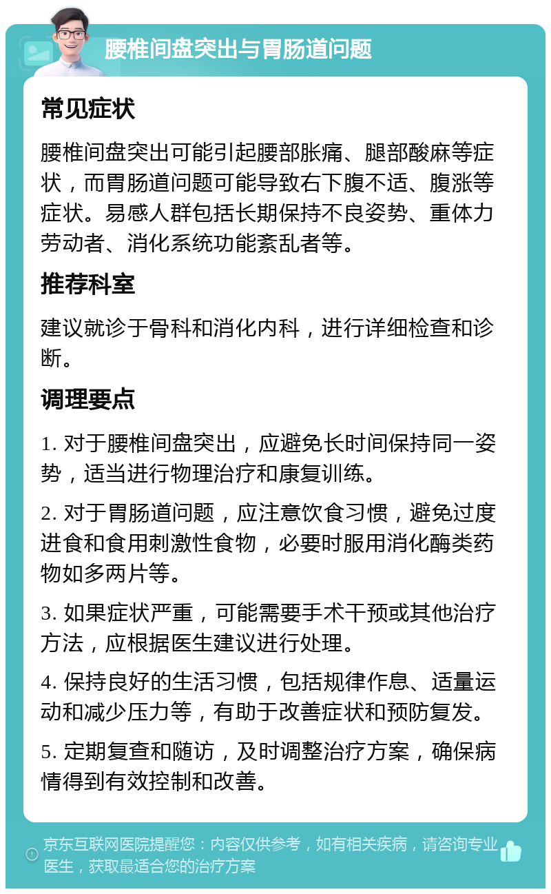 腰椎间盘突出与胃肠道问题 常见症状 腰椎间盘突出可能引起腰部胀痛、腿部酸麻等症状，而胃肠道问题可能导致右下腹不适、腹涨等症状。易感人群包括长期保持不良姿势、重体力劳动者、消化系统功能紊乱者等。 推荐科室 建议就诊于骨科和消化内科，进行详细检查和诊断。 调理要点 1. 对于腰椎间盘突出，应避免长时间保持同一姿势，适当进行物理治疗和康复训练。 2. 对于胃肠道问题，应注意饮食习惯，避免过度进食和食用刺激性食物，必要时服用消化酶类药物如多两片等。 3. 如果症状严重，可能需要手术干预或其他治疗方法，应根据医生建议进行处理。 4. 保持良好的生活习惯，包括规律作息、适量运动和减少压力等，有助于改善症状和预防复发。 5. 定期复查和随访，及时调整治疗方案，确保病情得到有效控制和改善。