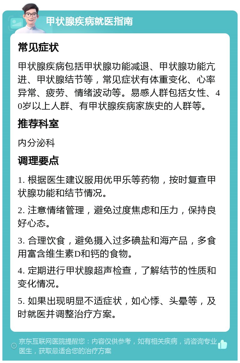 甲状腺疾病就医指南 常见症状 甲状腺疾病包括甲状腺功能减退、甲状腺功能亢进、甲状腺结节等，常见症状有体重变化、心率异常、疲劳、情绪波动等。易感人群包括女性、40岁以上人群、有甲状腺疾病家族史的人群等。 推荐科室 内分泌科 调理要点 1. 根据医生建议服用优甲乐等药物，按时复查甲状腺功能和结节情况。 2. 注意情绪管理，避免过度焦虑和压力，保持良好心态。 3. 合理饮食，避免摄入过多碘盐和海产品，多食用富含维生素D和钙的食物。 4. 定期进行甲状腺超声检查，了解结节的性质和变化情况。 5. 如果出现明显不适症状，如心悸、头晕等，及时就医并调整治疗方案。