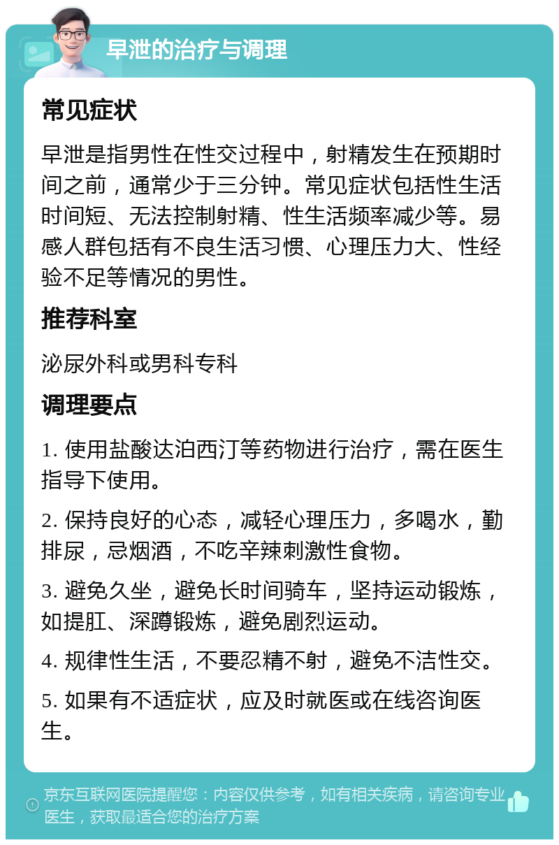 早泄的治疗与调理 常见症状 早泄是指男性在性交过程中，射精发生在预期时间之前，通常少于三分钟。常见症状包括性生活时间短、无法控制射精、性生活频率减少等。易感人群包括有不良生活习惯、心理压力大、性经验不足等情况的男性。 推荐科室 泌尿外科或男科专科 调理要点 1. 使用盐酸达泊西汀等药物进行治疗，需在医生指导下使用。 2. 保持良好的心态，减轻心理压力，多喝水，勤排尿，忌烟酒，不吃辛辣刺激性食物。 3. 避免久坐，避免长时间骑车，坚持运动锻炼，如提肛、深蹲锻炼，避免剧烈运动。 4. 规律性生活，不要忍精不射，避免不洁性交。 5. 如果有不适症状，应及时就医或在线咨询医生。