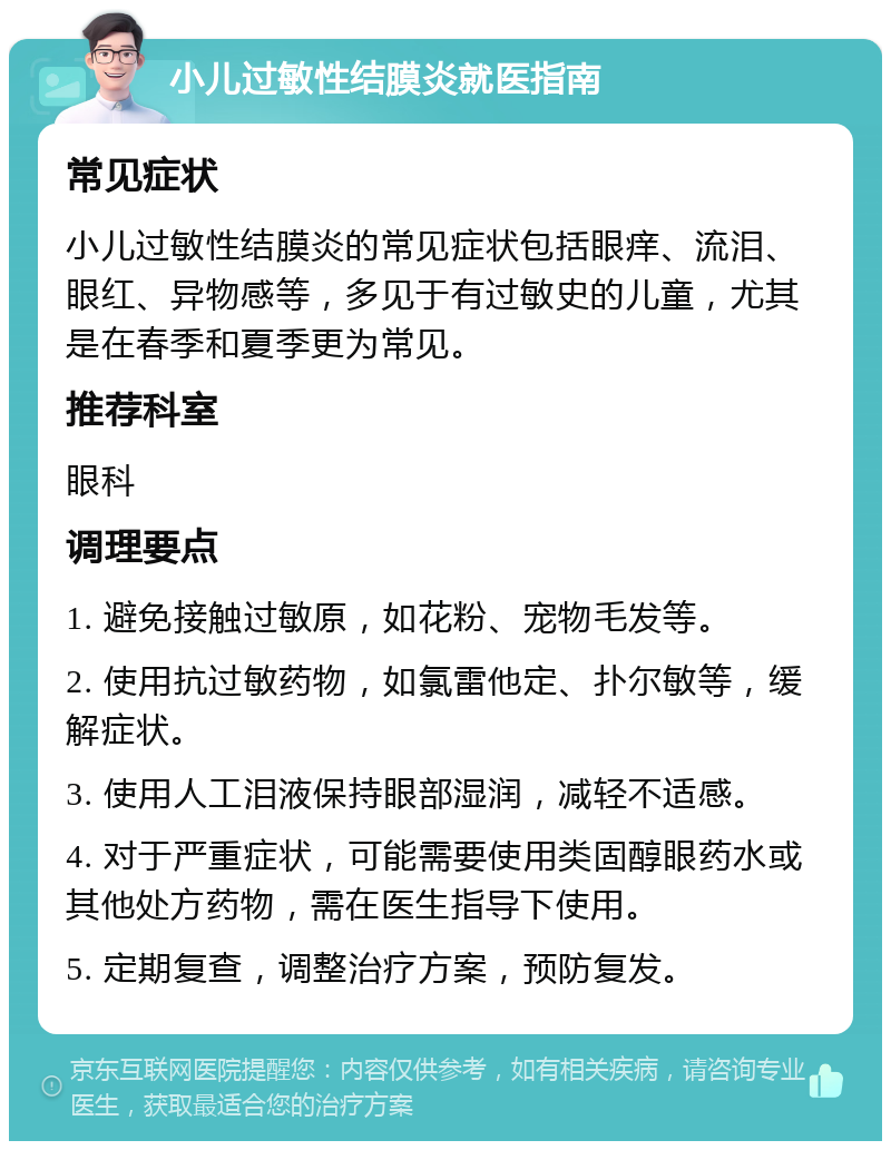 小儿过敏性结膜炎就医指南 常见症状 小儿过敏性结膜炎的常见症状包括眼痒、流泪、眼红、异物感等，多见于有过敏史的儿童，尤其是在春季和夏季更为常见。 推荐科室 眼科 调理要点 1. 避免接触过敏原，如花粉、宠物毛发等。 2. 使用抗过敏药物，如氯雷他定、扑尔敏等，缓解症状。 3. 使用人工泪液保持眼部湿润，减轻不适感。 4. 对于严重症状，可能需要使用类固醇眼药水或其他处方药物，需在医生指导下使用。 5. 定期复查，调整治疗方案，预防复发。