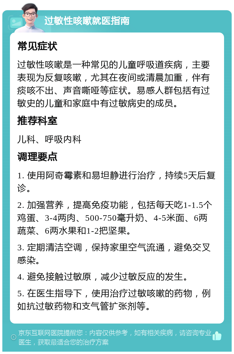 过敏性咳嗽就医指南 常见症状 过敏性咳嗽是一种常见的儿童呼吸道疾病，主要表现为反复咳嗽，尤其在夜间或清晨加重，伴有痰咳不出、声音嘶哑等症状。易感人群包括有过敏史的儿童和家庭中有过敏病史的成员。 推荐科室 儿科、呼吸内科 调理要点 1. 使用阿奇霉素和易坦静进行治疗，持续5天后复诊。 2. 加强营养，提高免疫功能，包括每天吃1-1.5个鸡蛋、3-4两肉、500-750毫升奶、4-5米面、6两蔬菜、6两水果和1-2把坚果。 3. 定期清洁空调，保持家里空气流通，避免交叉感染。 4. 避免接触过敏原，减少过敏反应的发生。 5. 在医生指导下，使用治疗过敏咳嗽的药物，例如抗过敏药物和支气管扩张剂等。