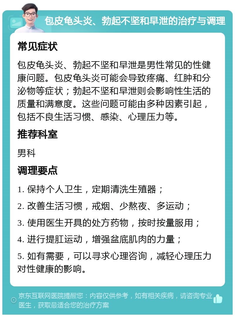 包皮龟头炎、勃起不坚和早泄的治疗与调理 常见症状 包皮龟头炎、勃起不坚和早泄是男性常见的性健康问题。包皮龟头炎可能会导致疼痛、红肿和分泌物等症状；勃起不坚和早泄则会影响性生活的质量和满意度。这些问题可能由多种因素引起，包括不良生活习惯、感染、心理压力等。 推荐科室 男科 调理要点 1. 保持个人卫生，定期清洗生殖器； 2. 改善生活习惯，戒烟、少熬夜、多运动； 3. 使用医生开具的处方药物，按时按量服用； 4. 进行提肛运动，增强盆底肌肉的力量； 5. 如有需要，可以寻求心理咨询，减轻心理压力对性健康的影响。