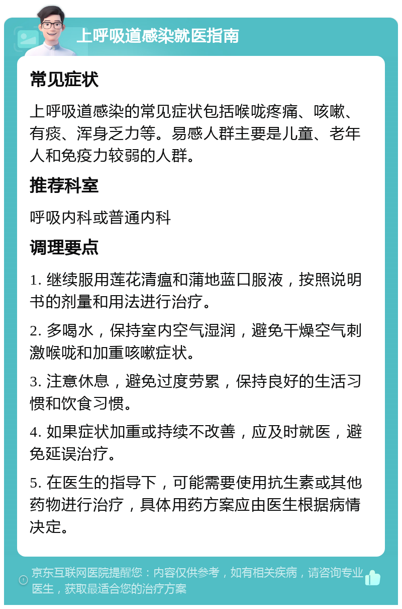 上呼吸道感染就医指南 常见症状 上呼吸道感染的常见症状包括喉咙疼痛、咳嗽、有痰、浑身乏力等。易感人群主要是儿童、老年人和免疫力较弱的人群。 推荐科室 呼吸内科或普通内科 调理要点 1. 继续服用莲花清瘟和蒲地蓝口服液，按照说明书的剂量和用法进行治疗。 2. 多喝水，保持室内空气湿润，避免干燥空气刺激喉咙和加重咳嗽症状。 3. 注意休息，避免过度劳累，保持良好的生活习惯和饮食习惯。 4. 如果症状加重或持续不改善，应及时就医，避免延误治疗。 5. 在医生的指导下，可能需要使用抗生素或其他药物进行治疗，具体用药方案应由医生根据病情决定。