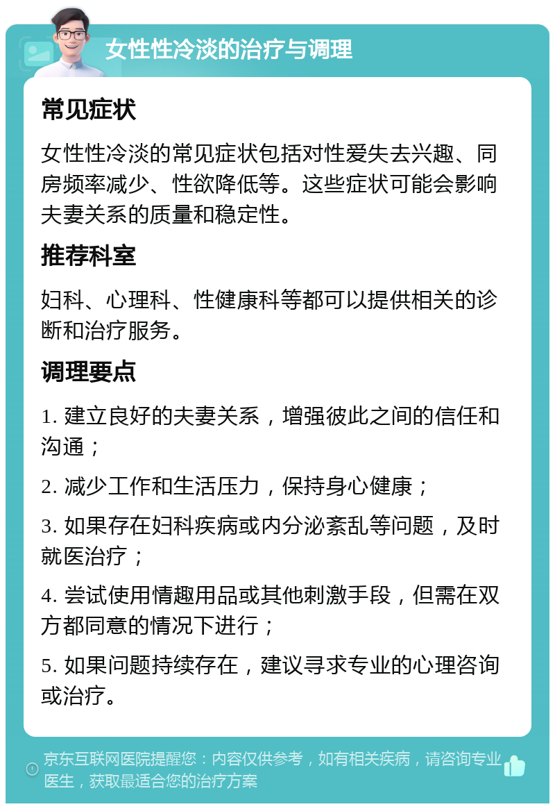 女性性冷淡的治疗与调理 常见症状 女性性冷淡的常见症状包括对性爱失去兴趣、同房频率减少、性欲降低等。这些症状可能会影响夫妻关系的质量和稳定性。 推荐科室 妇科、心理科、性健康科等都可以提供相关的诊断和治疗服务。 调理要点 1. 建立良好的夫妻关系，增强彼此之间的信任和沟通； 2. 减少工作和生活压力，保持身心健康； 3. 如果存在妇科疾病或内分泌紊乱等问题，及时就医治疗； 4. 尝试使用情趣用品或其他刺激手段，但需在双方都同意的情况下进行； 5. 如果问题持续存在，建议寻求专业的心理咨询或治疗。