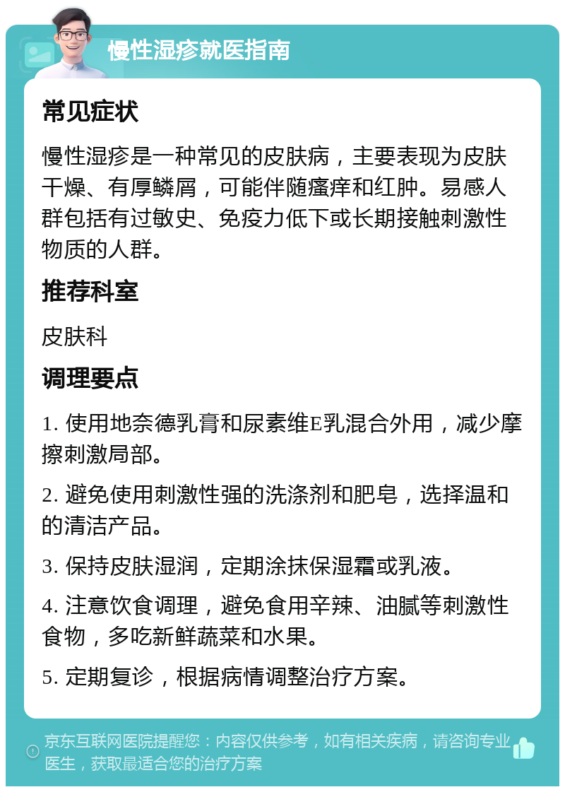 慢性湿疹就医指南 常见症状 慢性湿疹是一种常见的皮肤病，主要表现为皮肤干燥、有厚鳞屑，可能伴随瘙痒和红肿。易感人群包括有过敏史、免疫力低下或长期接触刺激性物质的人群。 推荐科室 皮肤科 调理要点 1. 使用地奈德乳膏和尿素维E乳混合外用，减少摩擦刺激局部。 2. 避免使用刺激性强的洗涤剂和肥皂，选择温和的清洁产品。 3. 保持皮肤湿润，定期涂抹保湿霜或乳液。 4. 注意饮食调理，避免食用辛辣、油腻等刺激性食物，多吃新鲜蔬菜和水果。 5. 定期复诊，根据病情调整治疗方案。