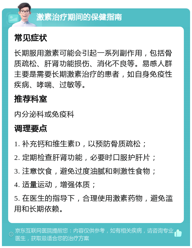 激素治疗期间的保健指南 常见症状 长期服用激素可能会引起一系列副作用，包括骨质疏松、肝肾功能损伤、消化不良等。易感人群主要是需要长期激素治疗的患者，如自身免疫性疾病、哮喘、过敏等。 推荐科室 内分泌科或免疫科 调理要点 1. 补充钙和维生素D，以预防骨质疏松； 2. 定期检查肝肾功能，必要时口服护肝片； 3. 注意饮食，避免过度油腻和刺激性食物； 4. 适量运动，增强体质； 5. 在医生的指导下，合理使用激素药物，避免滥用和长期依赖。