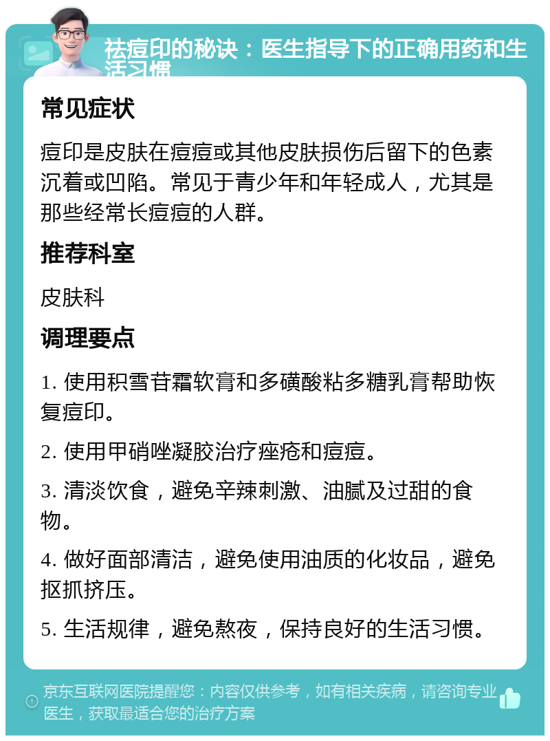 祛痘印的秘诀：医生指导下的正确用药和生活习惯 常见症状 痘印是皮肤在痘痘或其他皮肤损伤后留下的色素沉着或凹陷。常见于青少年和年轻成人，尤其是那些经常长痘痘的人群。 推荐科室 皮肤科 调理要点 1. 使用积雪苷霜软膏和多磺酸粘多糖乳膏帮助恢复痘印。 2. 使用甲硝唑凝胶治疗痤疮和痘痘。 3. 清淡饮食，避免辛辣刺激、油腻及过甜的食物。 4. 做好面部清洁，避免使用油质的化妆品，避免抠抓挤压。 5. 生活规律，避免熬夜，保持良好的生活习惯。