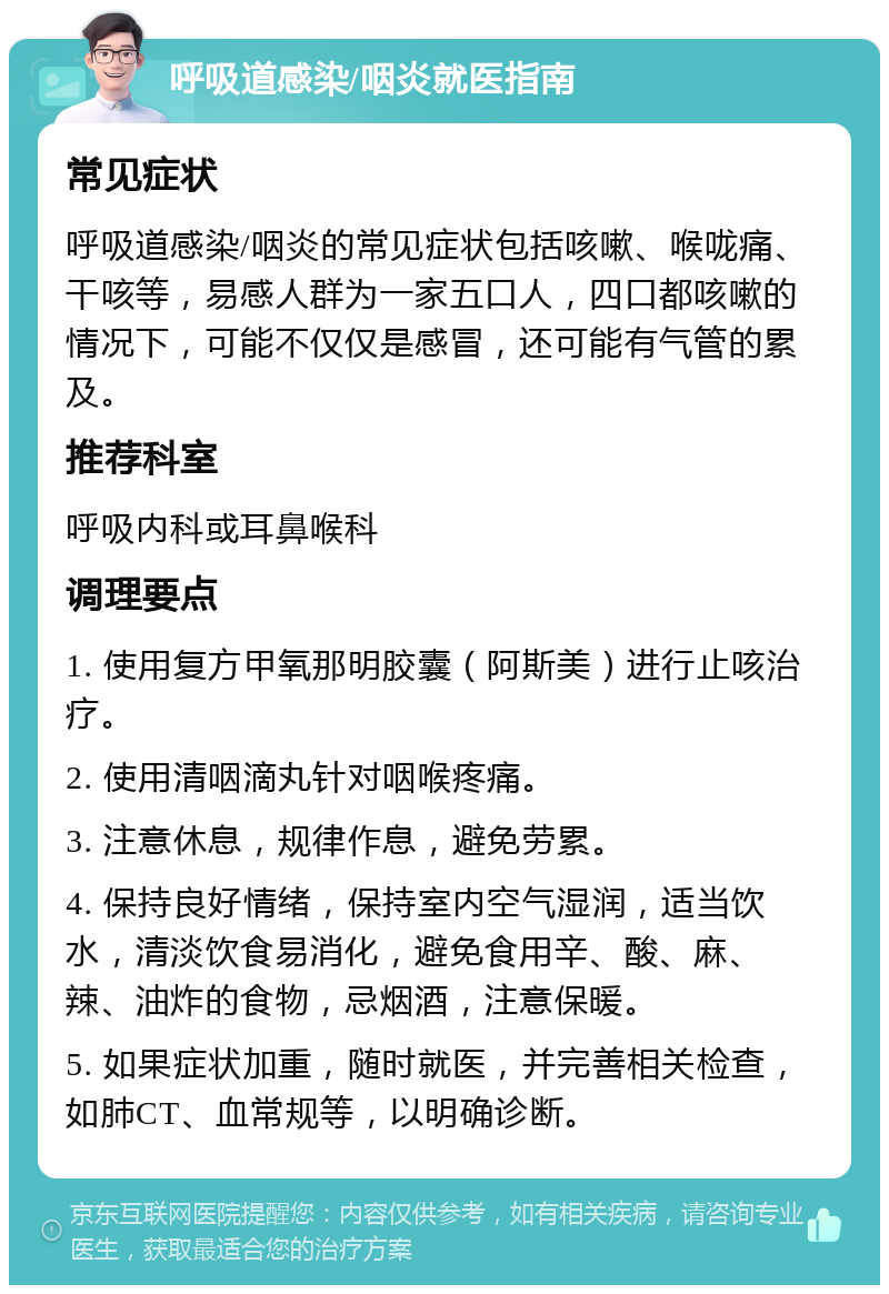 呼吸道感染/咽炎就医指南 常见症状 呼吸道感染/咽炎的常见症状包括咳嗽、喉咙痛、干咳等，易感人群为一家五口人，四口都咳嗽的情况下，可能不仅仅是感冒，还可能有气管的累及。 推荐科室 呼吸内科或耳鼻喉科 调理要点 1. 使用复方甲氧那明胶囊（阿斯美）进行止咳治疗。 2. 使用清咽滴丸针对咽喉疼痛。 3. 注意休息，规律作息，避免劳累。 4. 保持良好情绪，保持室内空气湿润，适当饮水，清淡饮食易消化，避免食用辛、酸、麻、辣、油炸的食物，忌烟酒，注意保暖。 5. 如果症状加重，随时就医，并完善相关检查，如肺CT、血常规等，以明确诊断。