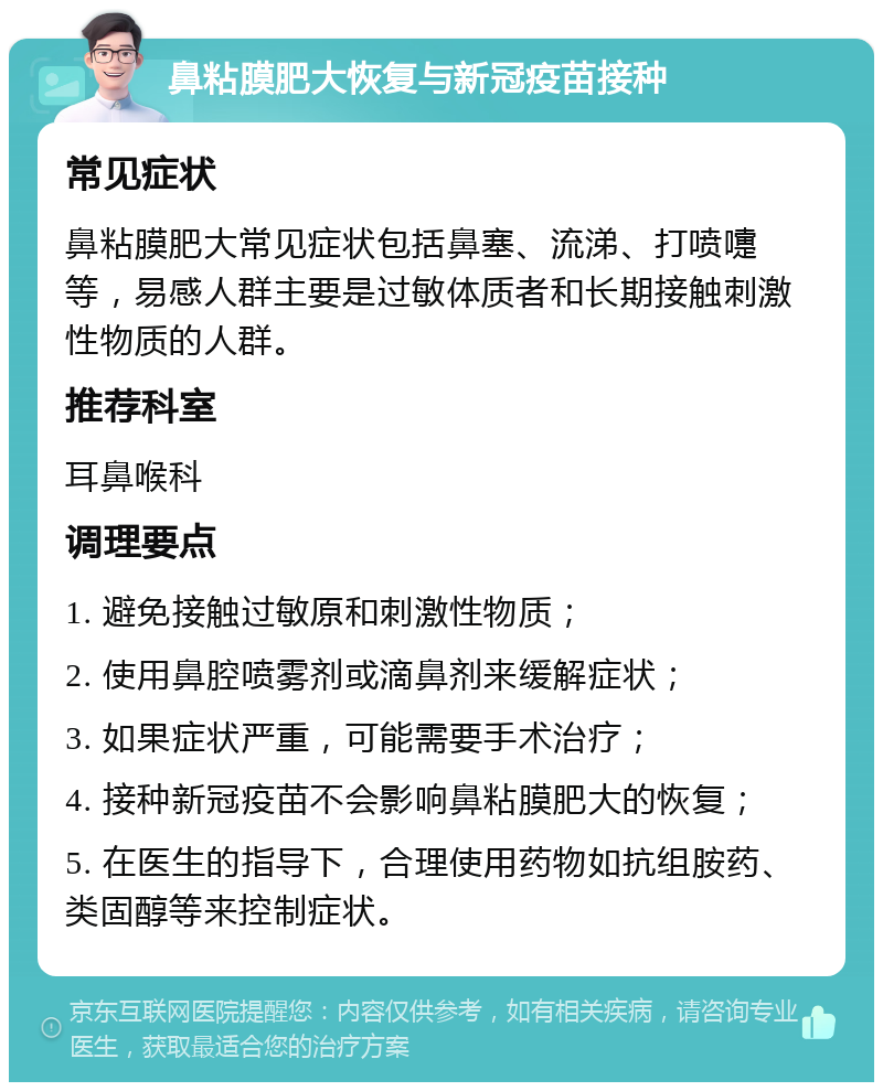 鼻粘膜肥大恢复与新冠疫苗接种 常见症状 鼻粘膜肥大常见症状包括鼻塞、流涕、打喷嚏等，易感人群主要是过敏体质者和长期接触刺激性物质的人群。 推荐科室 耳鼻喉科 调理要点 1. 避免接触过敏原和刺激性物质； 2. 使用鼻腔喷雾剂或滴鼻剂来缓解症状； 3. 如果症状严重，可能需要手术治疗； 4. 接种新冠疫苗不会影响鼻粘膜肥大的恢复； 5. 在医生的指导下，合理使用药物如抗组胺药、类固醇等来控制症状。