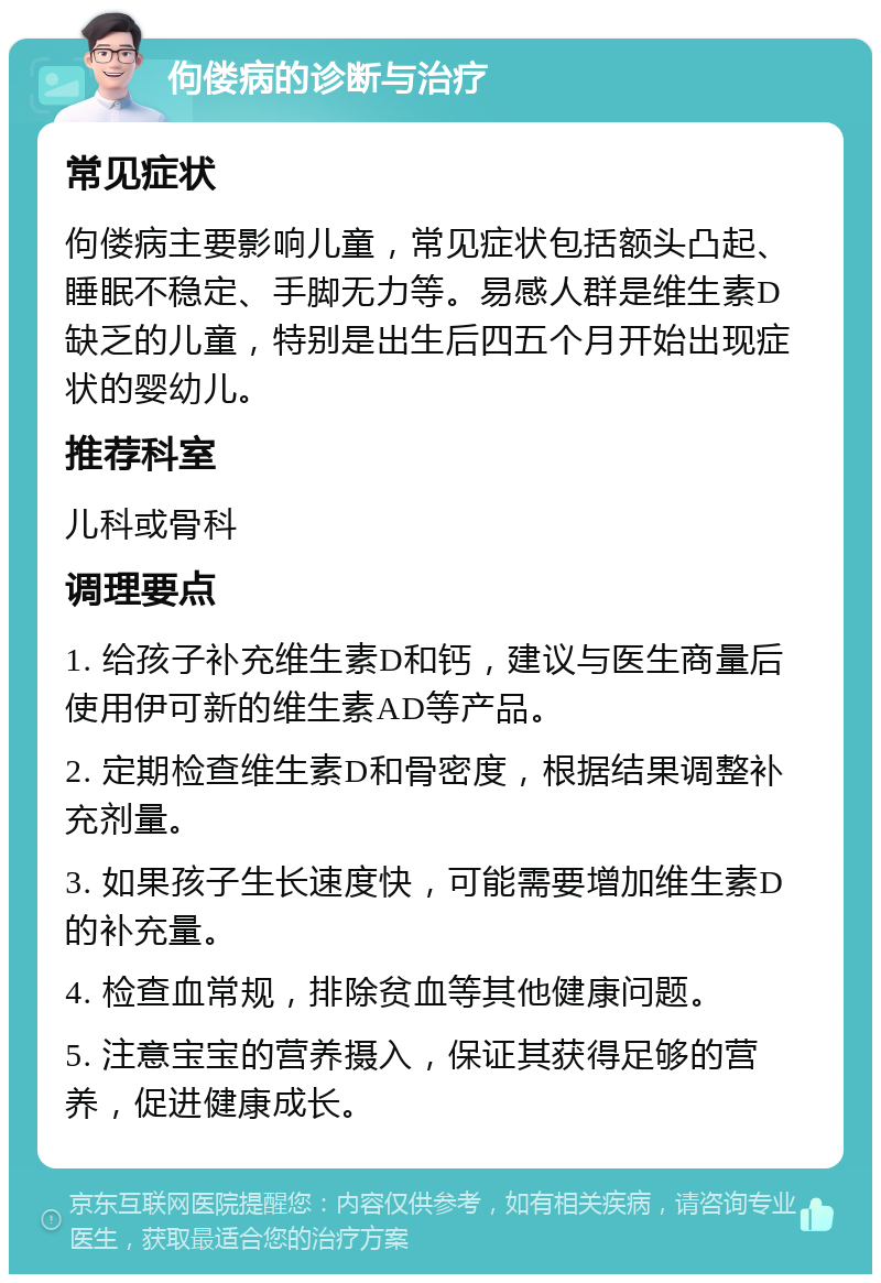 佝偻病的诊断与治疗 常见症状 佝偻病主要影响儿童，常见症状包括额头凸起、睡眠不稳定、手脚无力等。易感人群是维生素D缺乏的儿童，特别是出生后四五个月开始出现症状的婴幼儿。 推荐科室 儿科或骨科 调理要点 1. 给孩子补充维生素D和钙，建议与医生商量后使用伊可新的维生素AD等产品。 2. 定期检查维生素D和骨密度，根据结果调整补充剂量。 3. 如果孩子生长速度快，可能需要增加维生素D的补充量。 4. 检查血常规，排除贫血等其他健康问题。 5. 注意宝宝的营养摄入，保证其获得足够的营养，促进健康成长。