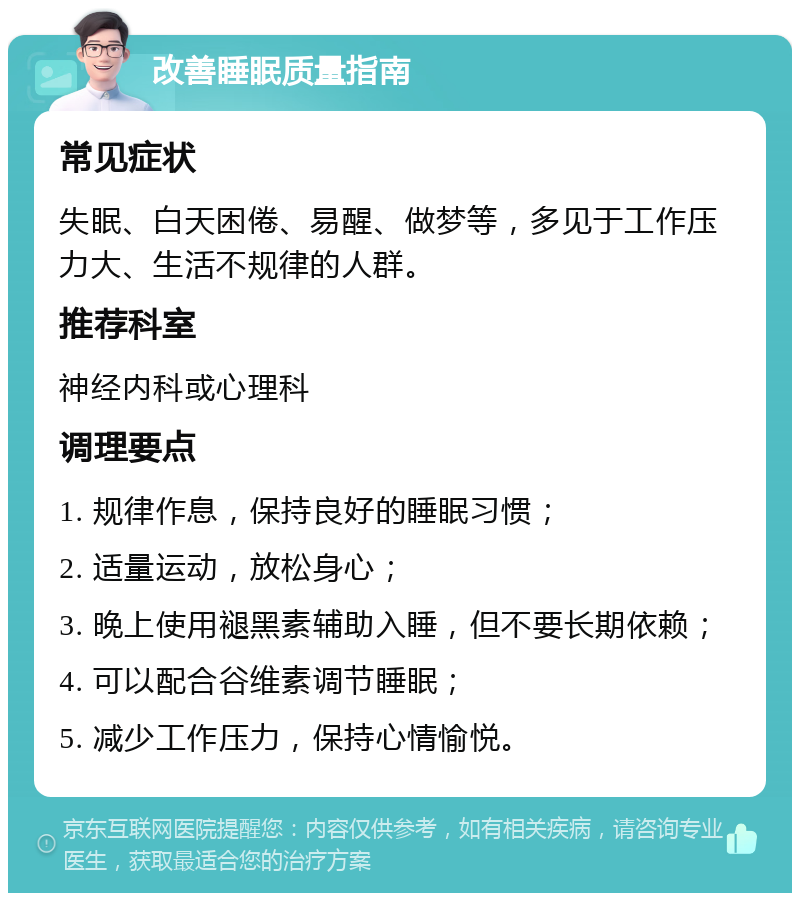 改善睡眠质量指南 常见症状 失眠、白天困倦、易醒、做梦等，多见于工作压力大、生活不规律的人群。 推荐科室 神经内科或心理科 调理要点 1. 规律作息，保持良好的睡眠习惯； 2. 适量运动，放松身心； 3. 晚上使用褪黑素辅助入睡，但不要长期依赖； 4. 可以配合谷维素调节睡眠； 5. 减少工作压力，保持心情愉悦。