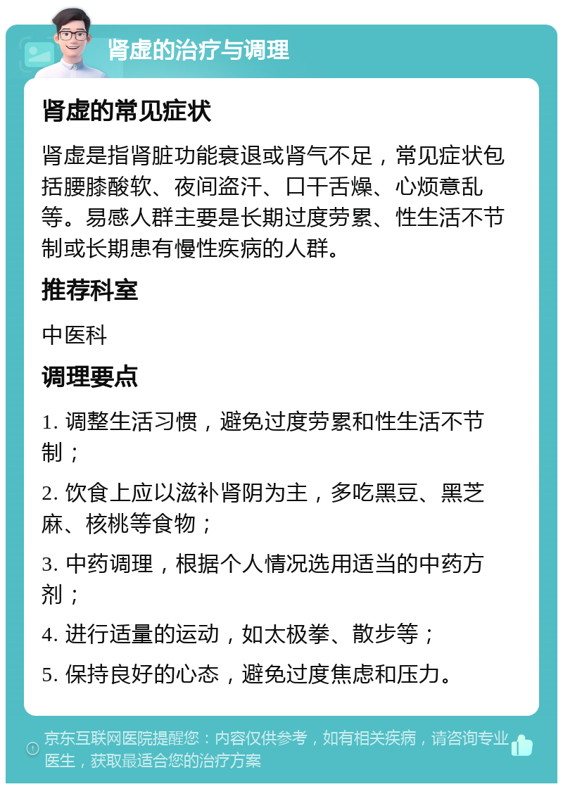 肾虚的治疗与调理 肾虚的常见症状 肾虚是指肾脏功能衰退或肾气不足，常见症状包括腰膝酸软、夜间盗汗、口干舌燥、心烦意乱等。易感人群主要是长期过度劳累、性生活不节制或长期患有慢性疾病的人群。 推荐科室 中医科 调理要点 1. 调整生活习惯，避免过度劳累和性生活不节制； 2. 饮食上应以滋补肾阴为主，多吃黑豆、黑芝麻、核桃等食物； 3. 中药调理，根据个人情况选用适当的中药方剂； 4. 进行适量的运动，如太极拳、散步等； 5. 保持良好的心态，避免过度焦虑和压力。