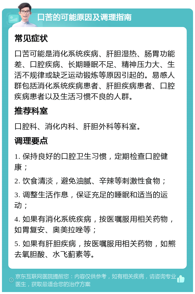 口苦的可能原因及调理指南 常见症状 口苦可能是消化系统疾病、肝胆湿热、肠胃功能差、口腔疾病、长期睡眠不足、精神压力大、生活不规律或缺乏运动锻炼等原因引起的。易感人群包括消化系统疾病患者、肝胆疾病患者、口腔疾病患者以及生活习惯不良的人群。 推荐科室 口腔科、消化内科、肝胆外科等科室。 调理要点 1. 保持良好的口腔卫生习惯，定期检查口腔健康； 2. 饮食清淡，避免油腻、辛辣等刺激性食物； 3. 调整生活作息，保证充足的睡眠和适当的运动； 4. 如果有消化系统疾病，按医嘱服用相关药物，如胃复安、奥美拉唑等； 5. 如果有肝胆疾病，按医嘱服用相关药物，如熊去氧胆酸、水飞蓟素等。