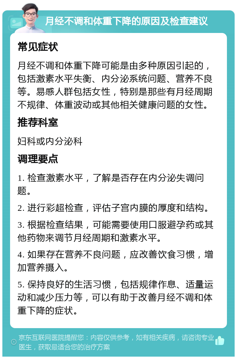 月经不调和体重下降的原因及检查建议 常见症状 月经不调和体重下降可能是由多种原因引起的，包括激素水平失衡、内分泌系统问题、营养不良等。易感人群包括女性，特别是那些有月经周期不规律、体重波动或其他相关健康问题的女性。 推荐科室 妇科或内分泌科 调理要点 1. 检查激素水平，了解是否存在内分泌失调问题。 2. 进行彩超检查，评估子宫内膜的厚度和结构。 3. 根据检查结果，可能需要使用口服避孕药或其他药物来调节月经周期和激素水平。 4. 如果存在营养不良问题，应改善饮食习惯，增加营养摄入。 5. 保持良好的生活习惯，包括规律作息、适量运动和减少压力等，可以有助于改善月经不调和体重下降的症状。