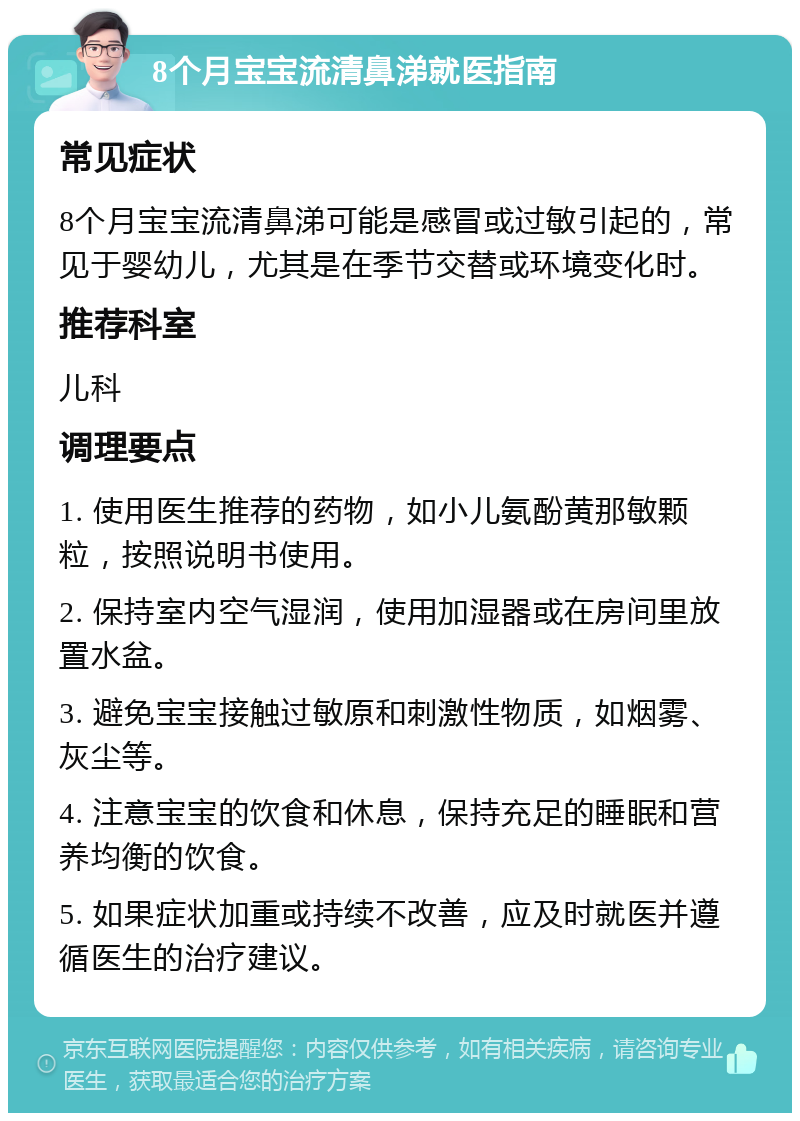 8个月宝宝流清鼻涕就医指南 常见症状 8个月宝宝流清鼻涕可能是感冒或过敏引起的，常见于婴幼儿，尤其是在季节交替或环境变化时。 推荐科室 儿科 调理要点 1. 使用医生推荐的药物，如小儿氨酚黄那敏颗粒，按照说明书使用。 2. 保持室内空气湿润，使用加湿器或在房间里放置水盆。 3. 避免宝宝接触过敏原和刺激性物质，如烟雾、灰尘等。 4. 注意宝宝的饮食和休息，保持充足的睡眠和营养均衡的饮食。 5. 如果症状加重或持续不改善，应及时就医并遵循医生的治疗建议。