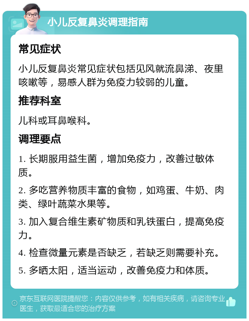 小儿反复鼻炎调理指南 常见症状 小儿反复鼻炎常见症状包括见风就流鼻涕、夜里咳嗽等，易感人群为免疫力较弱的儿童。 推荐科室 儿科或耳鼻喉科。 调理要点 1. 长期服用益生菌，增加免疫力，改善过敏体质。 2. 多吃营养物质丰富的食物，如鸡蛋、牛奶、肉类、绿叶蔬菜水果等。 3. 加入复合维生素矿物质和乳铁蛋白，提高免疫力。 4. 检查微量元素是否缺乏，若缺乏则需要补充。 5. 多晒太阳，适当运动，改善免疫力和体质。